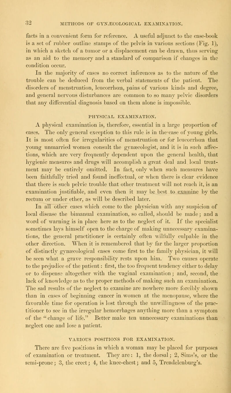 facts in a convenient form for reference. A useful adjunct to the case-book is a set of rubber outline stamps of the pelvis in various sections (Fig. 1), in which a sketch of a tumor or a displacement can be drawn, thus serving as an aid to the memory and a standard of comparison if changes in the condition occur. In the majority of cases no correct inferences as to the nature of the trouble can be deduced from the verbal statements of the patient. The disorders of menstruation, leucorrhcea, pains of various kinds and degree, and general nervous disturbances are common to so many pelvic disorders that any differential diagnosis based on them alone is impossible. PHYSICAL EXAMINATION. A physical examination is, therefore, essential in a large proportion of cases. The only general exception to this rule is in the case of young girls. It is most often for irregularities of menstruation or for leucorrhcea that young unmarried women consult the gynaecologist, and it is in such affec- tions, which are very frequently dependent upon the general health, that hygienic measures and drugs will accomplish a great deal and local treat- ment may be entirely omitted. In fact, only when such measures have been faithfully tried and found ineffectual, or when there is clear evidence that there is such pelvic trouble that other treatment will not reach it, is an examination justifiable, and even then it may be best to examine by the rectum or under ether, as will be described later. In all other cases which come to the physician with any suspicion of local disease the bimanual examination, so called, should be made; and a word of warning is in place here as to the neglect of it. If the specialist sometimes lays himself open to the charge of making unnecessary examina- tions, the general practitioner is certainly often wilfully culpable in the other direction. When it is remembered that by far the larger proportion of distinctly gynaecological cases come first to the family physician, it will be seen what a grave responsibility rests upon him. Two causes operate to the prejudice of the patient: first, the too frequent tendency cither to delay or to dispense altogether with the vaginal examination ; and, second, the lack of knowledge as to the proper methods of making such an examination. The sad results of the neglect to examine are nowhere more forcibly shown than in cases of beginning cancer in women at the menopause, where the favorable time for operation is lost through the unwillingness of the prac- titioner to see in the irregular hemorrhages anything more than a symptom of the change of life. Better make ten unnecessary examinations than neglect one and lose a patient. VARIOUS POSITIONS FOR EXAMINATION. There are five positions in which a woman may be placed for purposes of examination or treatment. They arc: 1, the dorsal; 2, Sims's, or the semi-prone; 3, the erect; 4, the knee-chest; and 5, Trendelenburg's.