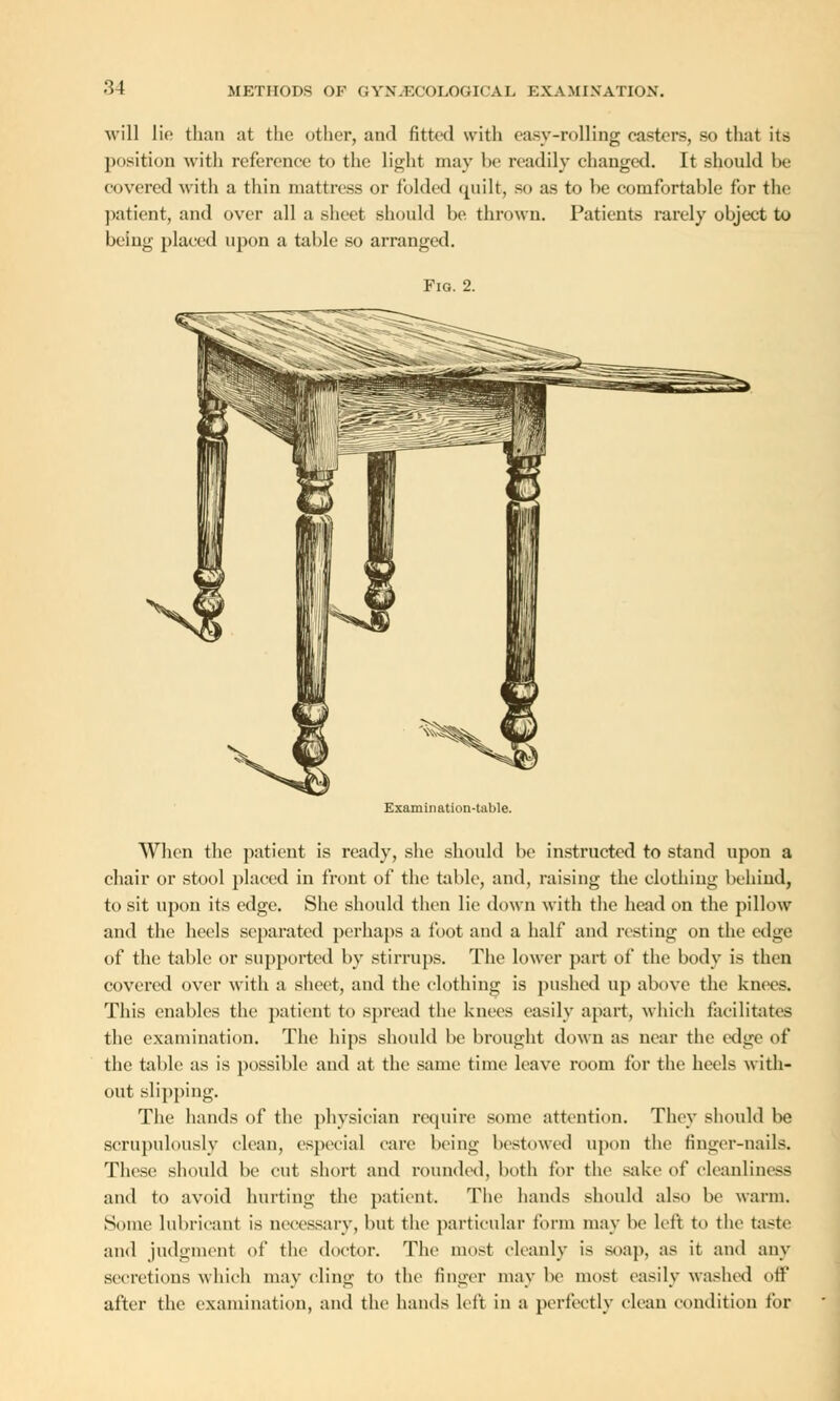 will lie than at the other, and fitted with easy-rolling castors, so that its position with reference to the light may be readily changed. It should be covered with a thin mattress or folded quilt, so as to be comfortable for the patient, and over all a sheet should be thrown. Patients rarely object to being placed upon a table so arranged. Fig. 2. Examination-tnble. When the patient is ready, she should be instructed to stand upon a chair or stool placed in front of the table, and, raising the clothing behind, to sit upon its edge. She should then lie down with the head on the pillow and the heels separated perhaps a foot and a half and resting on the edge of the table or supported by stirrups. The lower part of the body is then covered over with a sheet, and the clothing is pushed up above the knees. This enables the patient to spread the knees easily apart, which facilitates the examination. The hips should be brought down as near the edge of the table as is possible and at the same time leave room for the heels with- out slipping. The hands of the physician require some attention. They should be scrupulously clean, especial cure being bestowed upon the finger-nails. These should be cut short and rounded, both for the sake of cleanliness and to avoid hurting the patient. The hands should also be warm. Some lubricant is necessary, but the particular form may be left to the taste and judgment of the doctor. The most cleanly is so;ip. as it and any secretions which may cling to the finger may be most easily washed off after the examination, and the hands left in a perfectly clean condition for