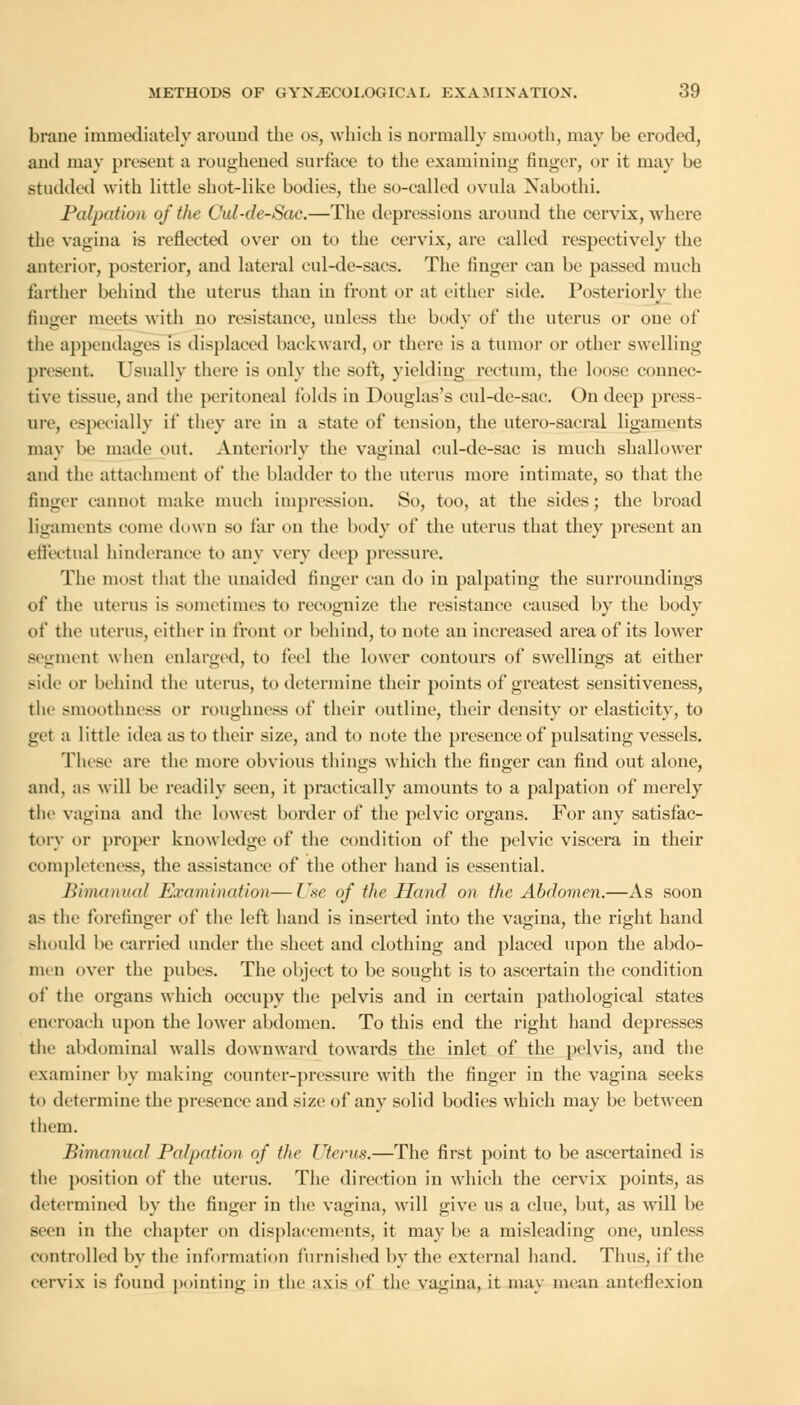 brane immediately around the os, which is normally smooth, may be eroded, ami may present a roughened surface to the examining finger, or it may be studded with little shot-like bodies, the so-called ovula Nabothi. Palpation of the Cal-de-Sac.—The depressions around the cervix, where the vagina is reflected over on to the cervix, are called respectively the anterior, posterior, and lateral cul-de-sacs. The finger can be passed much farther behind the uterus than in front or at either side. Posteriorly the finger meets with no resistance, unless the body of the uterus or one of the appendages is displaced backward, or there is a tumor or other swelling present. Usually there is only the soft, yielding rectum, the loose connec- tive tissue, and the peritoneal folds in Douglas's cul-de-sac. On deep press- ure, especially if they are in a state of tension, the utero-sacral ligaments may be made out. Anteriorly the vaginal cul-de-sac is much shallower and the attachment of the bladder to the uterus more intimate, so that the finger cannot make much impression. So, too, at the sides; the broad ligaments come down so tar on the body of the uterus that they present an effectual hinderance to any very deep pressure. The most that the unaided finger can do in palpating the surroundings of the uterus is sometimes to recognize the resistance caused by the body of the uterus, cither in trout or behind, to note an increased area of its lower segment when enlarged, to feel the lower contours of swellings at either side or behind the uterus, to determine their points of greatest sensitiveness, the smoothness or roughness of their outline, their density or elasticity, to get a little idea as to their size, and to note the presence of pulsating vessels. These are the more obvious things which the finger can find out alone, and. as will be readily seen, it practically amounts to a palpation of merely the vagina and the lowest border of the pelvic organs. For any satisfac- tory or proper knowledge of the condition of the pelvic viscera in their completeness, the assistance of the other hand is essential. Bimanual Examination—Use of the Hand on tfic Abdomen.—As soon as the forefinger of the left hand is inserted into the vagina, the right hand should be carried under the sheet and clothing and placed upon the abdo- men over the pubes. The object to be sought is to ascertain the condition of the organs which occupy the pelvis and in certain pathological states encroach upon the lower abdomen. To this end the right hand depresses the abdominal walls downward towards the inlet of the pelvis, and the examiner by making counter-pressure with the finger in the vagina seeks to determine the presence and size of any solid bodies which may be between them. Bimanual Palpation of the Uterus.—The first point to be ascertained is the position of the uterus. The direction in which the cervix points, as determined by the finger in the vagina, will give us a clue, but, as will be seen in the chapter on displacements, it may be a misleading one, unless controlled by the information furnished by the external hand. Thus, if the cervix is found pointing in the axis of the vagina, it may mean anteflexion