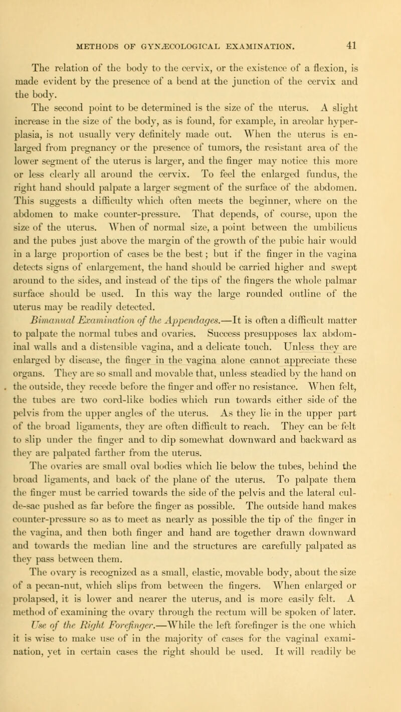 The relation of the body to the cervix, or the existence of a flexion, is made evident by the presence of a bend at the junction of the cervix and the body. The second point to be determined is the size of the uterus. A slight increase in the size of the body, as is found, for example, in areolar hyper- plasia, is not usually very definitely made out. When the uterus is en- larged from pregnancy or the presence of tumors, the resistant area of the lower segment of the uterus is larger, aud the finger may notice this more or less clearly all around the cervix. To feel the enlarged fundus, the right hand should palpate a larger segment of the surface of the abdomen. This suggests a difficulty which often meets the beginner, where on the abdomen to make counter-pressure. That depends, of course, upon the size of the uterus. When of normal size, a point between the umbilicus and the pubes just above the margin of the growth of the pubic hair would in a large proportion of cases be the best ; but if the finger in the vagina detects signs of enlargement, the hand should be carried higher and swept around to the sides, and instead of the tips of the fingers the whole palmar surface should be used. In this way the large rounded outline of the uterus may be readily detected. Bimanual JExamination of the Appendages.—It is often a difficult matter to palpate the normal tubes and ovaries. Success presupposes lax abdom- inal walls and a distensible vagina, and a delicate touch. Unless they are enlarged by disease, the finger in the vagina alone cannot appreciate these organs. They are so small and movable that, unless steadied by the hand on the outside, they recede before the finger and offer no resistance. When felt, the tubes are two cord-like bodies which run towards either side of the pelvis from the upper angles of the uterus. As they lie in the upper part of the broad ligaments, they are often difficult to reach. They can be felt to -lip under the finger and to dip somewhat downward and backward as they are palpated farther from the uterus. The ovaries are small oval bodies which lie below the tubes, behind the broad ligaments, and back of the plane of the uterus. To palpate them the finger must be carried towards the side of the pelvis and the lateral eul- de-sac pushed as tar before the finger as possible. The outside hand makes counter-pressure so as to meet as nearly as possible the tip of the finger in the vagina, and then both finger and hand are together drawn downward and towards the median line and the structures are carefully palpated as they pass between them. The ovary is recognized as a small, elastic, movable body, about the size of a pecan-nut, which slips from between the fingers. When enlarged or prolapsed, it is lower and nearer the uterus, and is more easily felt. A method of examining the ovary through the rectum will be spoken of later. Use of the Right Forefinger.—While the left forefinger is the one which it is wise to make use of in the majority of cases for the vaginal exami- nation, yet in certain cases the right should be used. It will readily be
