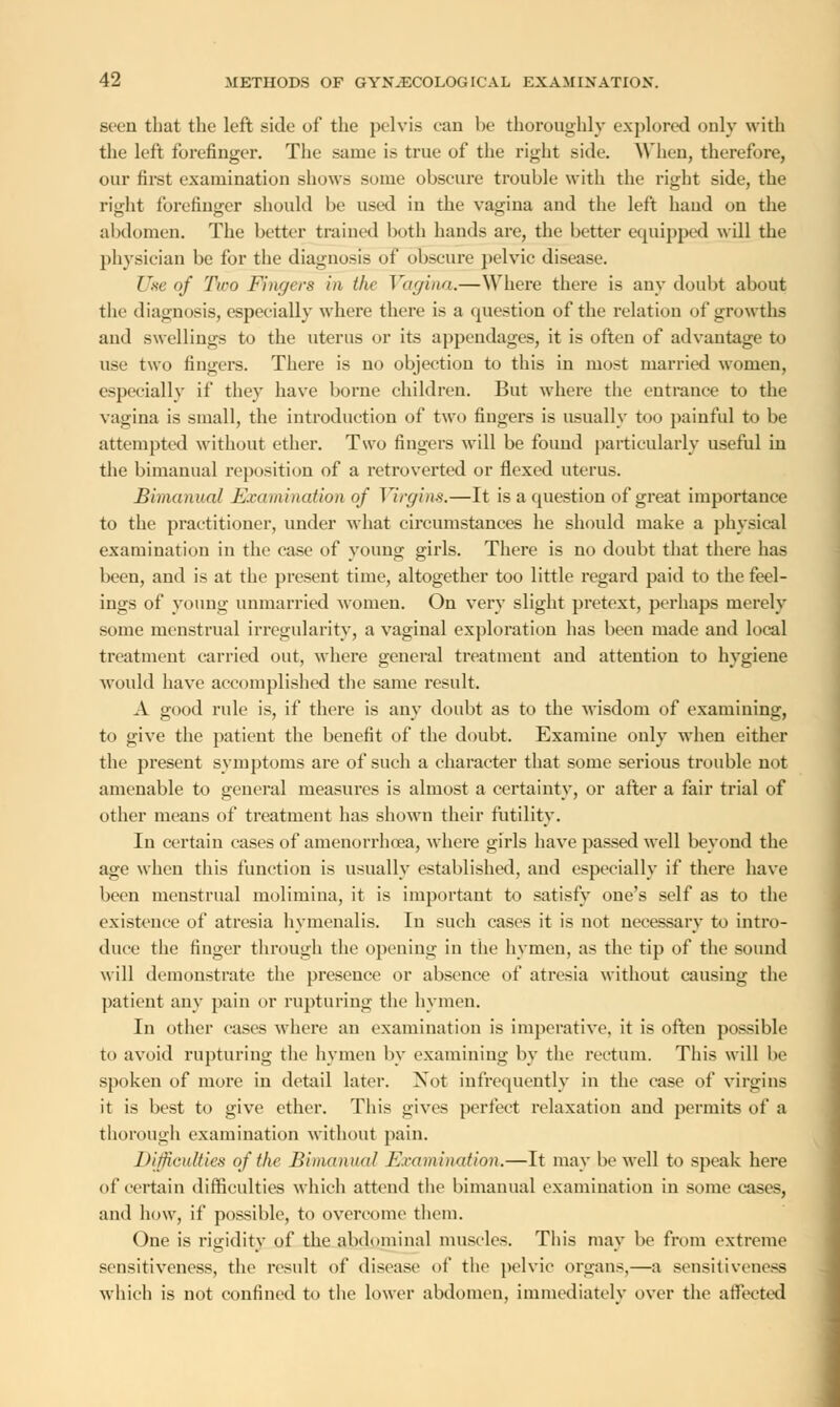 seen that the left side of the pelvis can be thoroughly explored only with the left forefinger. The same is true of the right side. When, therefore, our first examination shows some obscure trouble with the right side, the right forefinger should be used in the vagina and the left baud on the abdomen. The better trained both hands are, the better equipped will the physician be for the diagnosis of obscure pelvic disease. Use of Tiro Fingers in the Vagina.—Where there is any doubt about the diagnosis, especially where there is a question of the relation of growths and swellings to the uterus or its appendages, it is often of advantage to use two fingers. There is no objection to this in most married women, especially if they have borne children. But where the entrance to the vagina is small, the introduction of two fingers is usually too painful to be attempted without ether. Two fingers will be found particularly useful in the bimanual reposition of a retroverted or flexed uterus. Bimanual Examination of Virgins.—It is a question of great importance to the practitioner, under what circumstances he should make a physical examination in the case of young girls. There is no doubt that there has been, and is at the present time, altogether too little regard paid to the feel- ings of young unmarried women. On very slight pretext, perhaps merely some menstrual irregularity, a vaginal exploration has been made and local treatment carried out, where general treatment and attention to hygiene would have accomplished the same result. A good rule is, if there is any doubt as to the wisdom of examining, to give the patient the benefit of the doubt. Examine only when either the present symptoms are of such a character that some serious trouble not amenable to general measures is almost a certainty, or after a fair trial of other means of treatment has shown their futility. In certain cases of amenorrhoea, where girls have passed well beyond the age when this function is usually established, and especially if there have been menstrual molimina, it is important to satisfy one's self as to the existence of atresia hymenalis. In such eases it is not necessary to intro- duce the finger through the opening in the hymen, as the tip of the sound will demonstrate the presence or absence of atresia without causing the patient any pain or rupturing the hymen. In other cases where an examination is imperative, it is often possible to avoid rupturing the hymen by examining by the rectum. This will be spoken of more in detail later. Not infrequently in the case of virgins it is best to give ether. This gives perfect relaxation and permits of a thorough examination without pain. Difficulties of the Bimanual Era mi nation.—It may be well to speak here of certain difficulties which attend the bimanual examination in some cases, and how, if possible, to overcome them. One is rigidity of the abdominal muscles. This may be from extreme sensitiveness, the result of disease of the pelvic organs,—a sensitiveness which is not confined to the lower abdomen, immediately over the affected