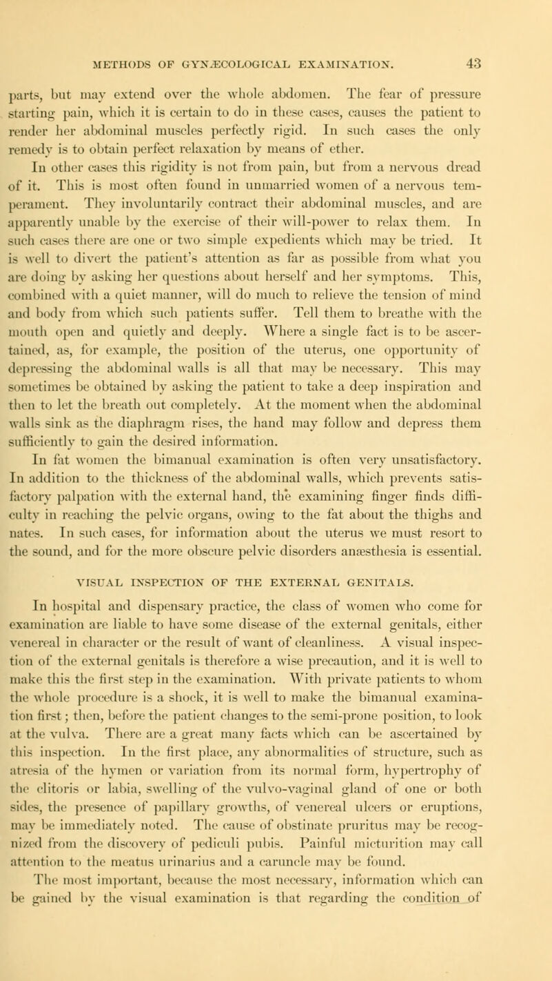 parts, but may extend over the whole abdomen. The fear of pressure starting pain, which it is certain to do in these eases, causes the patient to render her abdominal muscles perfectly rigid. In such cases the only remedv is to obtain perfect relaxation by means of ether. In other cases this rigidity is not from pain, but from a nervous dread of it. This is most often found in unmarried women of a nervous tem- perament. They involuntarily contract their abdominal muscles, and are apparently unable by the exercise of their will-power to relax them. In BUch casts there are one or two simple expedients which may be tried. It is well to divert the patient's attention as far as possible from what you are doing by asking her questions about herself and her symptoms. This, combined with a quiet manner, will do much to relieve the tension of mind and body from which such patients suffer. Tell them to breathe with the mouth open and quietly and deeply. Where a single fact is to be ascer- tained, as, for example, the position of the uterus, one opportunity of depressing the abdominal walls is all that may be necessary. This may sometimes be obtained by asking the patient to take a deep inspiration and then to let the breath out completely. At the moment when the abdominal walls sink as the diaphragm rises, the hand may follow and depress them sufficiently to gain the desired information. In fat women the bimanual examination is often very unsatisfactory. In addition to the thickness of the abdominal walls, which prevents satis- factory palpation with the external hand, the examining finger finds diffi- culty in reaching the pelvic organs, owing to the fat about the thighs and nates. In such cases, for information about the uterus we must resort to the sound, and for the more obscure pelvic disorders anaesthesia is essential. VISUAL INSPECTION OF THE EXTERNAL GENITALS. In hospital and dispensary practice, the class of women who come for examination are liable to have some disease of the external genitals, either venereal in character or the result of want of cleanliness. A visual inspec- tion of the external genitals is therefore a wise precaution, and it is well to make this the first step in the examination. With private patients to whom the whole procedure is a shock, it is well to make the bimanual examina- tion first; then, before the patient changes to the semi-prone position, to look at the vulva. There are a great many tacts which can be ascertained by this inspection. In the first place, any abnormalities of structure, such as atresia of the hymen or variation from its normal form, hypertrophy of the clitoris or labia, swelling of the vulvo-vaginal gland of one or both sides, the presence of papillary growths, of venereal ulcere or eruptions, may be immediately noted. The cause of obstinate pruritus may be recog- nized from the discovery of pediculi pubis. Painful micturition may call attention to the meatus urinarius and a caruncle may be found. The most important, because the most necessary, information which can be gained by the visual examination is that re^ardiny; the condition of