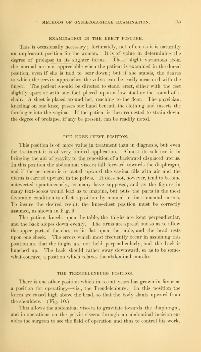 EXAMINATION IN THE ERECT POSTURE. This is occasionally necessary ; fortunately, not often, as it is naturally an unpleasant position for the woman. It is of value in determining the degree of prolapse in its slighter forms. These slight variations from the normal are not appreciable when the patient is examined in the dorsal position, even if she is told to bear down ; but if she stands, the degree to which the cervix approaches the vulva can be easily measured with the finger. The patient should be directed to stand erect, either with the feet slightly apart or with one foot placed upon a low stool or the round of a chair. A sheet is placed around her, reaching to the floor. The physician, kneeling on one knee, passes one hand beneath the clothing and inserts the forefinger into the vagina. If the patient is then requested to strain down, the degree of prolapse, if any be present, can be readily noted. THE KNEE-CHEST POSITION. This position is of more value in treatment than in diagnosis, but even for treatment it is of very limited application. Almost its sole use is in bringing the aid of gravity to the reposition of a backward displaced uterus. In this position the abdominal viscera fall forward towards the diaphragm, and if the perineum is retracted upward the vagina fills with air and the uterus is carried upward in the pelvis. It does not, however, tend to become antcverted spontaneously, as many have supposed, and as the figures in many text-books would lead us to imagine, but puts the parts in the most favorable condition to effect reposition by manual or instrumental means. To insure the desired result, the knee-chest position must be correctly assumed, as shown in Fig. 9. The patient kneels upon the table, the thighs are kept perpendicular, and the back slopes down evenly. The arms are spread out so as to allow the upper part of the chest to lie flat upon the table, and the head rests upon one check. The errors which most frequently occur in assuming this position are that the thighs are not held perpendicularly, and the back is hunched up. The back should rather sway downward, so as to be some- what concave, a position which relaxes the abdominal muscles. THE TRENDELENBURG POSITION. There is one other position which in recent years has grown in favor as a position for operating,—viz., the Trendelenburg. In this position the knees an1 raised high above the head, so that the body slants upward from the shoulders. (Fig. 10.) This allows the abdominal viscera to gravitate towards the diaphragm, and in operations on the pelvic viscera through an abdominal incision en- ables the surgeon to see the field of operation and thus to control his work.