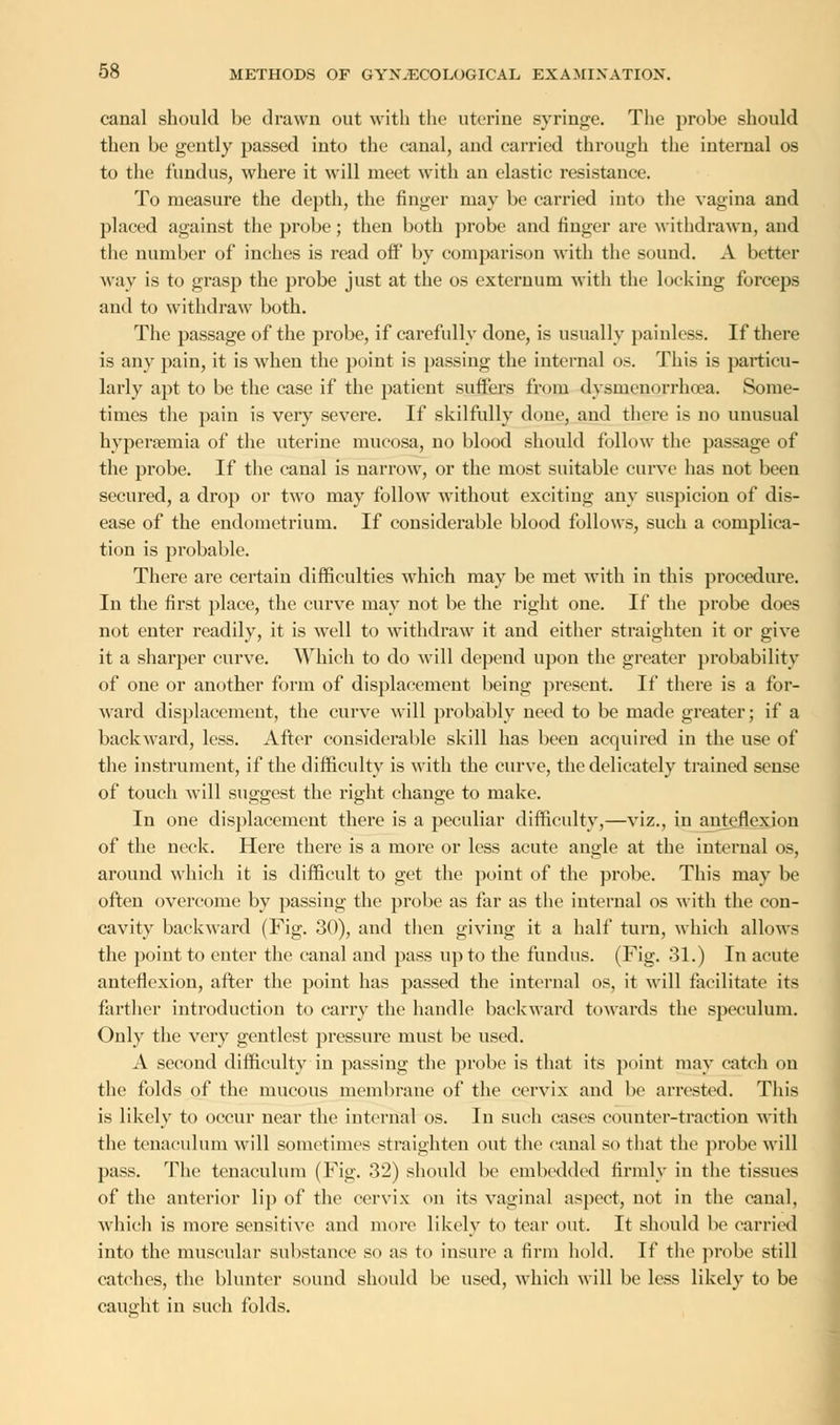 canal should he drawn out with the uterine syringe. The prohe should then be gently passed into the canal, and earned through the internal os to the fundus, where it will meet with an elastic resistance. To measure the depth, the finger may be carried into the vagina and placed against the probe; then both probe and finger are withdrawn, and the number of inches is read off by comparison with the sound. A better way is to grasp the probe just at the os externum with the locking forceps and to withdraw both. The passage of the probe, if carefully done, is usually painless. If there is any pain, it is when the point is passing the internal os. This is particu- larly apt to be the case if the patient suffers from dysmenorrhea. Some- times the pain is very severe. If skilfully done, and there is no unusual hypersemia of the uterine mucosa, no blood should follow the passage of the probe. If the canal is narrow, or the most suitable curve has not been secured, a drop or two may follow without exciting any suspicion of dis- ease of the endometrium. If considerable blood follows, such a complica- tion is probable. There are certain difficulties which may be met with in this procedure. In the first place, the curve may not be the right one. If the probe does not enter readily, it is well to withdraw it and either straighten it or give it a sharper curve. Which to do will depend upon the greater probability of one or another form of displacement being present. If there is a for- ward displacement, the curve will probably need to be made greater; if a backward, less. After considerable skill has been acquired in the use of the instrument, if the difficulty is with the curve, the delicately trained sense of touch will suggest the right change to make. In one displacement there is a peculiar difficulty,—viz., in anteflexion of the neck. Here there is a more or less acute angle at the internal os, around which it is difficult to get the point of the probe. This may be often overcome by passing the probe as far as the internal os with the eon- cavity backward (Fig. 30), and then giving it a half turn, which allows the point to enter the canal and pass up to the fundus. (Fig. 31.) In acute anteflexion, after the point has passed the internal os, it will facilitate its farther introduction to carry the handle backward towards the speculum. Only the very gentlest pressure must be used. A second difficulty in passing the probe is that its point may catch on the folds of the mucous membrane of the cervix and be arrested. This is likely to occur near the internal os. In such cases counter-traction with the tenaculum will sometimes straighten out the canal so that the probe will pass. The tenaculum (Fig. 32) should be embedded firmly in the tissues of the anterior lip of the cervix on its vaginal aspect, not in the canal, which is more sensitive and more likely to tear out. It should be carried into the muscular substance so as to insure a firm hold. If the probe still catches, the blunter sound should be used, which will be less likely to be caught in such folds.