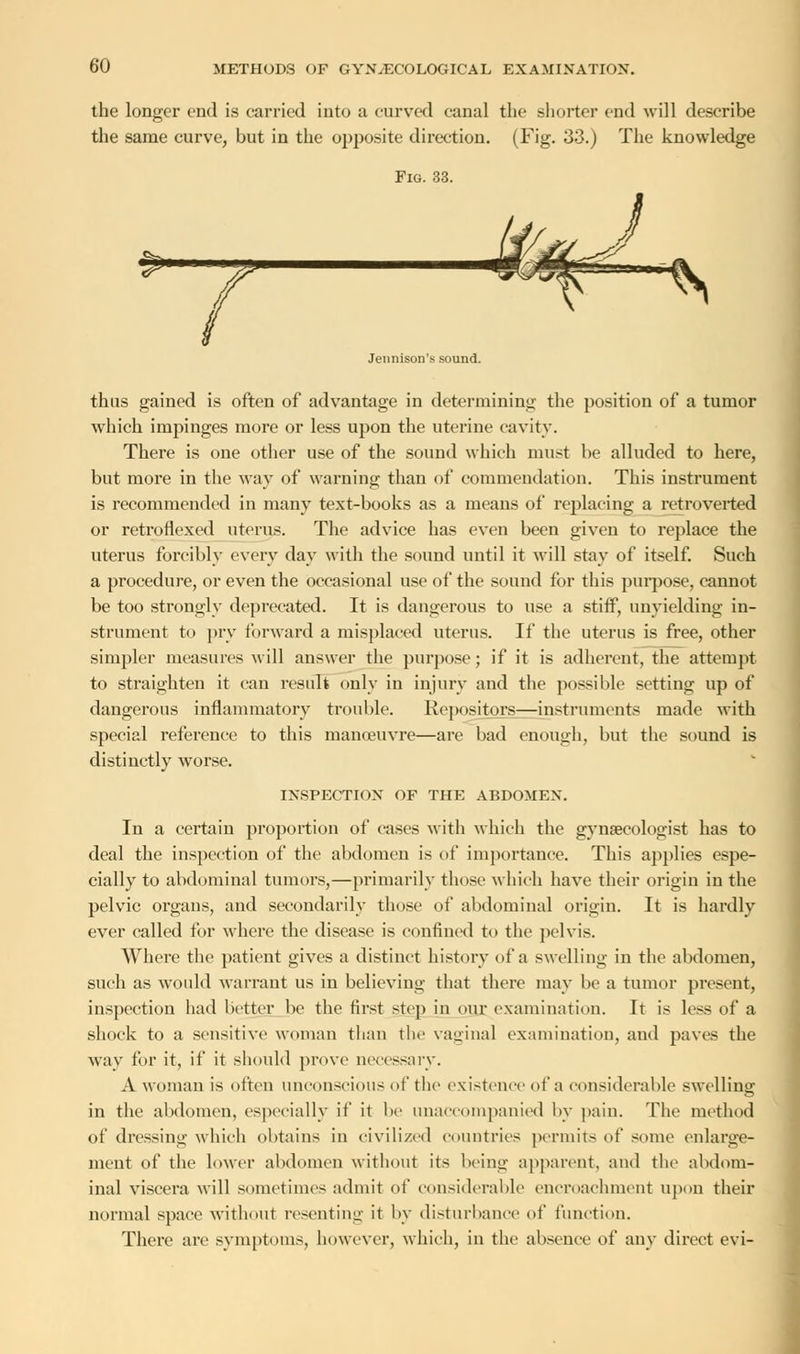 the longer end is carried into a curved canal the shorter end will describe the same curve, but in the opposite direction. (Fig. 33.) The knowledge Fig. 33. »• Jennison's sound. thus gained is often of advantage in determining the position of a tumor which impinges more or less upon the uterine cavity. There is one other use of the sound which must be alluded to here, but more in the way of warning than of commendation. This instrument is recommended in many text-books as a means of replacing a retroverted or retroflexed uterus. The advice has even been given to replace the uterus forcibly every day with the sound until it will stay of itself. Such a procedure, or even the occasional use of the sound for this purpose, cannot be too strongly deprecated. It is dangerous to use a stiff, unyielding in- strument to pry forward a misplaced uterus. If the uterus is free, other simpler measures will answer the purpose; if it is adherent, the attempt to straighten it can result only in injury and the possible setting up of dangerous inflammatory trouble. Repositors—instruments made with special reference to this manoeuvre—are bad enough, but the sound is distinctly worse. INSPECTION OF THE ABDOMEN. In a certain proportion of cases with which the gynaecologist has to deal the inspection of the abdomen is of importance. This applies espe- cially to abdominal tumors,—primarily those which have their origin in the pelvic organs, and secondarily those of abdominal origin. It is hardly ever called for where the disease is confined to the pelvis. Where the patient gives a distinct history of a swelling in the abdomen, such as would warrant us in believing that there may be a tumor present, inspection had better be the first step in our examination. It is less of a shock to a sensitive woman than the vaginal examination, and paves the way for it, if it should prove necessary. A woman is often unconscious of the existence of a considerable swelling in the abdomen, especially if it be unaccompanied by pain. The method of dressing which obtains in civilized countries permits of some enlarge- ment of the lower abdomen without its being apparent, and the abdom- inal viscera will sometimes admit of considerable encroachment upon their normal space without resenting it by disturbance of function. There are symptoms, however, which, in the absence of any direct evi-