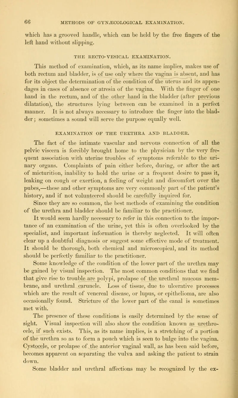 which has a grooved handle, which can be held by the free fingers of the left hand without slipping. THE RECTO-VESICAL EXAMINATION. This method of examination, which, as its name implies, makes use of both rectum and bladder, is of use only where the vagina is absent, aud has for its object the determination of the condition of the uterus and its appen- dages in cases of absence or atresia of the vagina. With the finger of one hand in the rectum, and of the other hand in the bladder (after previous dilatation), the structures lying between can be examined in a perfect manner. It is not always necessary to introduce the finger into the blad- der ; sometimes a sound will serve the purpose equally well. EXAMINATION OF THE URETHRA AND BLADDER. The fact of the intimate vascular and nervous connection of all the pelvic viscera is forcibly brought home to the physician by the very fre- quent association with uterine troubles of symptoms referable to the uri- nary organs. Complaints of pain either before, during, or after the act of micturition, inability to hold the urine or a frequent desire to pass it, leaking on cough or exertion, a feeling of weight and discomfort over the pubes,—these and other symptoms are very commonly part of the patient's history, and if not volunteered should be carefully inquired for. Since they are so common, the best methods of examining the condition of the urethra and bladder should be familiar to the practitioner. It would seem hardly necessary to refer in this connection to the impor- tance of an examination of the urine, yet this is often overlooked by the specialist, and important information is thereby neglected. It will often clear up a doubtful diagnosis or suggest some effective mode of treatment. It should be thorough, both chemical and microscopical, and its method should be perfectly familiar to the practitioner. Some knowledge of the condition of the lower part of the urethra may be gained by visual inspection. The most common conditions that we find that give rise to trouble are polypi, prolapse of the urethral mucous mem- brane, and urethral caruncle. Loss of tissue, due to ulcerative processes which are the result of venereal disease, or lupus, or epithelioma, are also occasionally found. Stricture of the lower part of the canal is sometimes met with. The presence of these conditions is easily determined by the sense of sight. Visual inspection will also show the condition known as urethro- cele, if such exists. This, as its name implies, is a stretching of a portion of the urethra so as to form a pouch which is seen to bulge into the vagina. Cystocele, or prolapse of the anterior vaginal wall, as has been said before, becomes apparent on separating the vulva and asking the patient to strain down. Some bladder and urethral affections may be recognized by the ex-