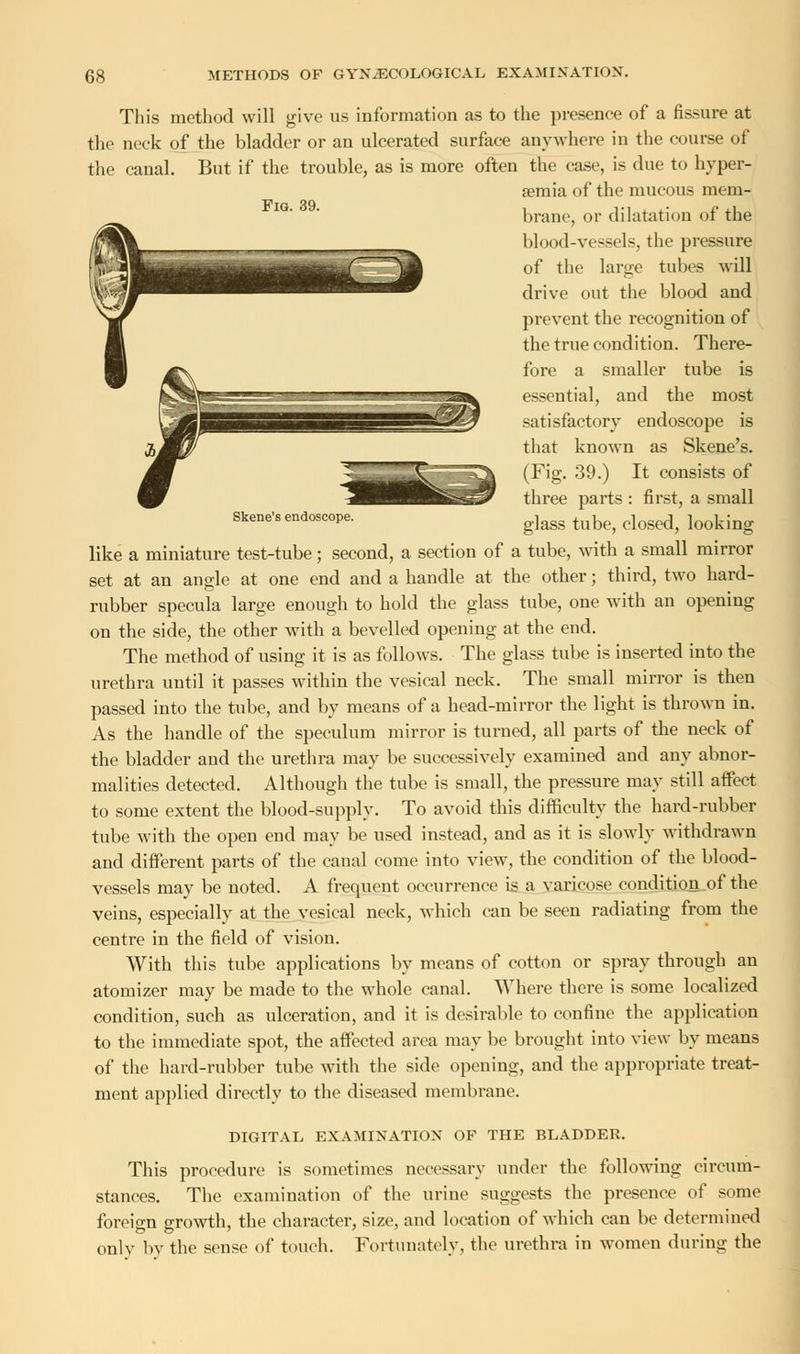 Fig. 39. This method will give us information as to the presence of a fissure at the neck of the bladder or an ulcerated surface anywhere in the course of the canal. But if the trouble, as is more often the case, is due to hyper- emia of the mucous mem- brane, or dilatation of the blood-vessels, the pressure of the large tubes will drive out the blood and prevent the recognition of the true condition. There- fore a smaller tube is essential, and the most satisfactory endoscope is that known as Skene's. (Fig. 39.) It consists of three parts : first, a small glass tube, closed, looking Skene's endoscope. like a miniature test-tube; second, a section of a tube, with a small mirror set at an angle at one end and a handle at the other; third, two hard- rubber specula large enough to hold the glass tube, one with an opening on the side, the other with a bevelled opening at the end. The method of using it is as follows. The glass tube is inserted into the urethra until it passes within the vesical neck. The small mirror is then passed into the tube, and by means of a head-mirror the light is thrown in. As the handle of the speculum mirror is turned, all parts of the neck of the bladder and the urethra may be successively examined and any abnor- malities detected. Although the tube is small, the pressure may still affect to some extent the blood-supply. To avoid this difficulty the hard-rubber tube with the open end may be used instead, and as it is slowly withdrawn and different parts of the canal come into view, the condition of the blood- vessels may be noted. A frequent occurrence is a varicose condition of the veins, especially at the vesical neck, which can be seen radiating from the centre in the field of vision. With this tube applications by means of cotton or spray through an atomizer may be made to the whole canal. Where there is some localized condition, such as ulceration, and it is desirable to confine the application to the immediate spot, the affected area may be brought into view by means of the hard-rubber tube with the side opening, and the appropriate treat- ment applied directly to the diseased membrane. DIGITAL EXAMINATION OF THE BLADDER. This procedure is sometimes necessary under the following circum- stances. The examination of the urine suggests the presence of some foreign growth, the character, size, and location of which can be determined onlv by the sense of touch. Fortunately, the urethra in women during the