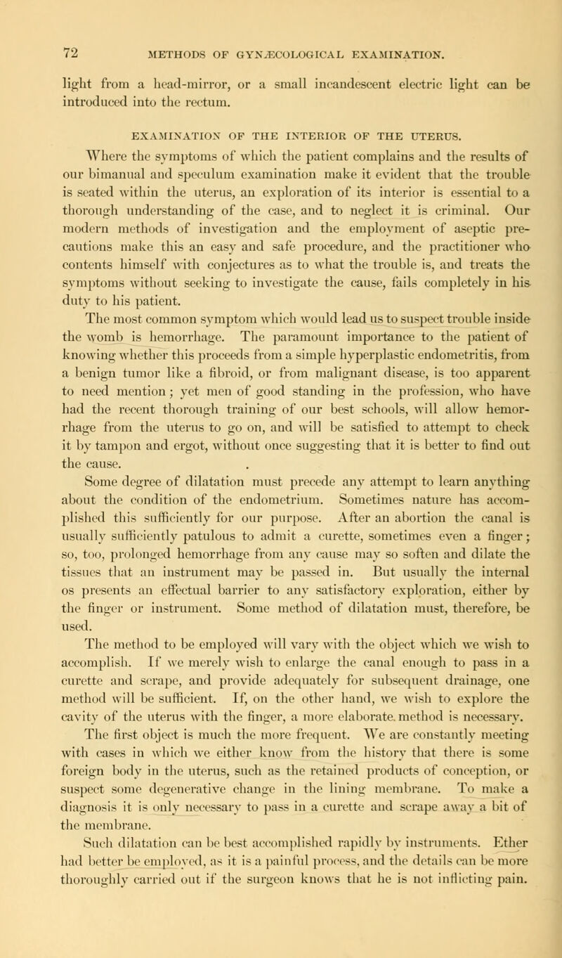 light from a head-mirror, or a small incandescent electric light can be introduced into the rectum. EXAMINATION OF THE INTERIOR OF THE UTERUS. Where the symptoms of which the patient complains and the results of our bimanual and speculum examination make it evident that the trouble is seated within the uterus, an exploration of its interior is essential to a thorough understanding of the case, and to neglect it is criminal. Our modern methods of investigation and the employment of aseptic pre- cautions make this an easy and safe procedure, and the practitioner who contents himself with conjectures as to what the trouble is, and treats the symptoms without seeking to investigate the cause, fails completely in his duty to his patient. The most common symptom which would lead us to suspect trouble inside the womb is hemorrhage. The paramount importance to the patient of knowing whether this proceeds from a simple hyperplastic endometritis, from a benign tumor like a fibroid, or from malignant disease, is too apparent to need mention; yet men of good standing in the profession, who have had the recent thorough training of our best schools, will allow hemor- rhage from the uterus to go on, and will be satisfied to attempt to check it by tampon and ergot, without once suggesting that it is better to find out the cause. Some degree of dilatation must precede any attempt to learn anything about the condition of the endometrium. Sometimes nature has accom- plished this sufficiently for our purpose. After an abortion the canal is usually sufficiently patulous to admit a curette, sometimes even a finger; so, too, prolonged hemorrhage from any cause may so soften and dilate the tissues that an instrument may be passed in. But usually the internal os presents an effectual barrier to any satisfactory exploration, either by the finger or instrument. Some method of dilatation must, therefore, be used. The method to be employed will vary with the object which we wish to accomplish. If we merely wish to enlarge the canal enough to pass in a curette and scrape, and provide adequately for subsequent drainage, one method will be sufficient. If, on the other hand, we wish to explore the cavity of the uterus with the finger, a more elaborate.method is necessary. The first object is much the more frequent. We are constantly meeting with cases in which we either know from the history that there is some foreign body in the uterus, such as the retained products of conception, or suspect some degenerative change in the lining membrane. To make a diagnosis it is only necessary to pass in a curette and scrape away a bit of the membrane. Such dilatation can be best accomplished rapidly by instruments. Ether had better be employed, as it is a painful process, and the details can be more thoroughly carried out if the surgeon knows that he is not inflicting pain.
