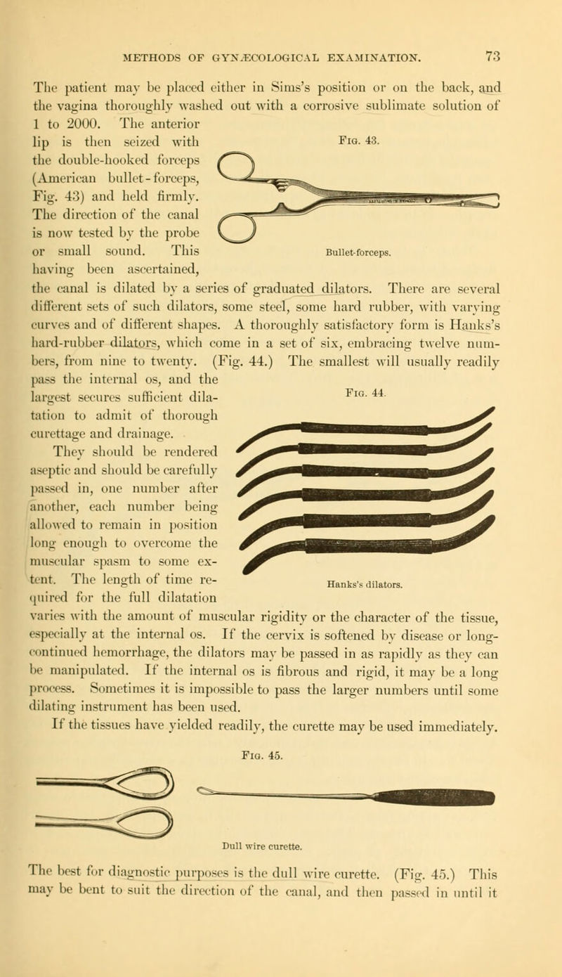 Bullet-forceps. Fig. 44. The patient may be placed either in Sirns's position or on the back, and the vagina thoroughly washed out with a corrosive sublimate solution of 1 to 2000. The anterior lip is then seized with Fig. 43. the double-hooked forceps (American bullet - forceps, Fig. 43) and held firmly. The direction of the canal is now tested by the probe or small sound. This having been ascertained, the canal is dilated by a series of graduated dilators. There are several different sets of such dilators, some steel, some hard rubber, with varying curves and of different shapes. A thoroughly satisfactory form is Hanks's hard-rubber dilators, which come in a set of six, embracing twelve num- bers, from nine to twenty. (Fig. 44.) The smallest will usually readily pass the internal os, and the largest secures sufficient dila- tation to admit of thorough curettage and drainage. They should be rendered aseptic and should be carefully passed in, one number after another, each number being allowed to remain in position long enough to overcome the muscular spasm to some ex- tent. The length of time re- quired for the full dilatation varies with the amount of muscular rigidity or the character of the tissue, especially at the internal os. If the cervix is softened by disease or long- continued hemorrhage, the dilators may be passed in as rapidly as they can be manipulated. If the internal os is fibrous and rigid, it may be a long process. Sometimes it is impossible to pass the larger numbers until some dilating instrument has been used. If the tissues have yielded readily, the curette may be used immediately. Fig. 45. Hanks's dilators. Dull wire curette. The best for diagnostic purposes is the dull wire curette. (Fig. 45.) This may be bent to suit the direction of the canal, and then passed in until it