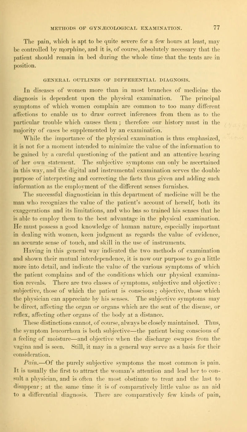 The pain, which is apt to be quite severe for a few hours at least, may be controlled by morphine, and it is, of course, absolutely necessary that the patient should remain in bed during the whole time that the tents are in position. GENERAL OUTLINES OF DIFFERENTIAL DIAGNOSIS. In diseases of women more than in most branches of medicine the- diagnosis is dependent upon the physical examination. The principal symptoms of which women complain are common to too many different affections to enable us to draw correct inferences from them as to the particular trouble which causes them ; therefore our history must in the majority of cases be supplemented by an examination. While the importance of the physical examination is thus emphasized, it is not for a moment intended to minimize the value of the information to be gained by a careful questioning of the patient and an attentive hearing of her nun statement. The subjective symptoms can only be ascertained in this way, and the digital and instrumental examination serves the double purpose of interpreting and correcting the facts thus given and adding such information as the employment of the different senses furnishes. The successful diagnostician in this department of medicine will be the man who recognizes the value of the patient's account of herself, both its exaggerations and its limitations, and who has so trained his senses that he is able to employ them to the best advantage in the physical examination. He must possess a good knowledge of human nature, especially important in dealing with women, keen judgment as regards the value of evidence, an accurate sense of touch, and skill in the use of instruments. Having in this general way indicated the two methods of examination and shown their mutual interdependence, it is now our purpose to go a little more into detail, and indicate the value of the various symptoms of which the patient complains and of the conditions which our physical examina- tion reveals. There are two classes of symptoms, subjective and objective: subjective, those of which the patient is conscious; objective, those which the physician can appreciate by his senses. The subjective symptoms may be direct, affecting the organ or organs which are the seat of the disease, or reflex, affecting other organs of the body at a distance. These distinctions cannot, of course, always be closely maintained. Thus, the symptom leueorrlxea is both subjective—the patient being conscious of :i feeling of moisture—and objective when the discharge escapes from the vagina and is seen. Still, it may in a general way serve as a basis for their consideration. Pain.—Of the purely subjective symptoms the most common is pain. It is usually the first to attract the woman's attention and lead her to con- sult a physician, and is often the most obstinate to treat and the last to disappear; at the same time it is of comparatively little value as an aid to a differentia] diagnosis. There are comparatively few kinds of pain,
