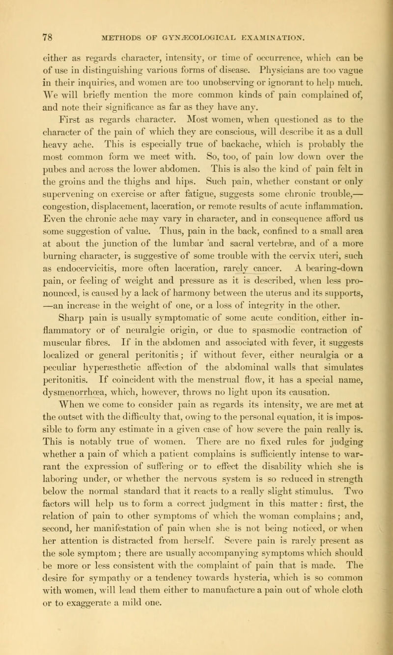 either as regards character, intensity, or time of occurrence, which can be of use in distinguishing various forms of disease. Physicians are too vague in their inquiries, and women are too unobserving or ignorant to help much. We will briefly mention the more common kinds of pain complained of, and note their significance as far as they have any. First as regards character. Most women, when questioned as to the character of the pain of which they are conscious, will describe it as a dull heavy ache. This is especially true of backache, which is probably the most common form we meet with. 80, too, of pain low down over the pubes and across the lower abdomen. This is also the kind of pain felt in the groins and the thighs and hips. Such pain, whether constant or only supervening on exercise or after fatigue, suggests some chronic trouble,— congestion, displacement, laceration, or remote results of acute inflammation. Even the chronic ache may vary in character, and in consequence afford us some suggestion of value. Thus, pain in the back, confined to a small area at about the junction of the lumbar and sacral vertebra?, and of a more burning character, is suggestive of some trouble with the cervix uteri, such as endocervieitis, more often laceration, rarely cancer. A bearing-down 2>ain, or feeling of weight and pressure as it is described, when less pro- nounced, is caused by a lack of harmony between the uterus and its supports, —an increase in the weight of one, or a loss of integrity in the other. Sharp pain is usually symptomatic of some acute condition, either in- flammatory or of neuralgic origin, or due to spasmodic contraction of muscular fibres. If in the abdomen and associated with fever, it suggests localized or general peritonitis; if without fever, either neuralgia or a peculiar hypersesthetic affection of the abdominal walls that simulates peritonitis. If coincident with the menstrual flow, it has a special name, dysmenorrhea, which, however, throws no light upon its causation. When we come to consider pain as regards its intensity, we are met at the outset with the difficulty that, owing to the personal equation, it is impos- sible to form any estimate in a given case of how severe the pain really is. This is notably true of women. There are no fixed rules for judging whether a pain of which a patient complains is sufficiently intense to war- rant the expression of suffering or to effect the disability which she is laboring under, or whether the nervous system is so reduced in strength below the normal standard that it reacts to a really slight stimulus. Two factors will help us to form a correct judgment in this matter: first, the relation of pain to other symptoms of which the woman complains; and, second, her manifestation of pain wheu she is not being noticed, or when her attention is distracted from herself. Severe pain is rarely present as the sole symptom; there are usually accompanying symptoms which should be more or less consistent with the complaint of pain that is made. The desire for sympathy or a tendency towards hysteria, which is so common with women, will lead them either to manufacture a pain out of whole cloth or to exaggerate a mild one.