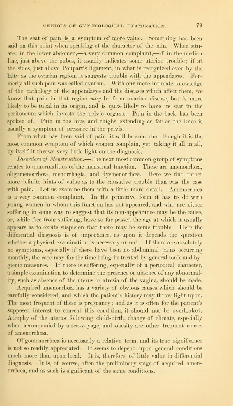 The seat of pain is a symptom of more value. Something has been said on this point when speaking of the character of the pain. When situ- ated in the lower abdomen,—a very common complaint,—if in the median line, just above the pubes, it usually indicates some uterine trouble; if at the sides, just above Poupart's ligament, in what is recognized even by the laity as the ovarian region, it suggests trouble with the appendages. For- merly all such pain was called ovarian. With our more intimate knowledge of the pathology of the appendages and the diseases which affect them, we know that pain in that region may be from ovarian disease, but is more likely to be tubal in its origin, and is quite likely to have its seat in the peritoneum which invests the pelvic organs. Pain in the back has been spoken of. Pain in the hips and thighs extending as far as the knee is usually a symptom of pressure in the pelvis. From what has been said of pain, it will be seen that though it is the most common symptom of which women complain, yet, taking it all in all, by itself it throws very little light on the diagnosis. Disorders of Menstruation.—The next most common group of symptoms relates to abnormalities of the menstrual function. These are amenorrhcea, oligomenorrhea, menorrhagia, and dysmenorrhea. Here we find rather more definite hints of value as to the causative trouble than was the case with pain. Let us examine them with a little more detail. Amenorrhcea is a very common complaint. In the primitive form it has to do with young women in whom this function has not appeared, and who are either suffering in some way to suggest that its non-appearance may be the cause, or, while free from suffering, have so far passed the age at which it usually appears as to excite suspicion that there may be some trouble. Here the differential diagnosis is of importance, as upon it depends the question whether a physical examination is necessary or not. If there are absolutely no symptoms, especially if there have been no abdominal pains occurring monthlv, the case may for the time beinir be treated by general tonic and hy- gienic measures. If there is suffering, especially of a periodical character, a simple examination to determine the presence or absence of any abnormal- ity, such as absence of the uterus or atresia of the vagina, should be made. Acquired amenorrhcea has a variety of obvious causes which should be carefully considered, and which the patient's history may throw light upon. The most frequent of these is pregnancy ; and as it is often for the patient's supposed interest to conceal this condition, it should not be overlooked. Atrophy of the uterus following child-birth, change of climate, especially when accompanied by a sea-voyage, and obesity are other frequent causes of amenorrhcea. Oligomenorrhea is necessarily a relative term, and its true significance is not so readily appreciated. It seems to depend upon general conditions much more than upon local. It is, therefore, of little value in differential diagnosis. It is, of course, often the preliminary stage of acquired amen- orrhcea, and as such is significant of the same conditions.