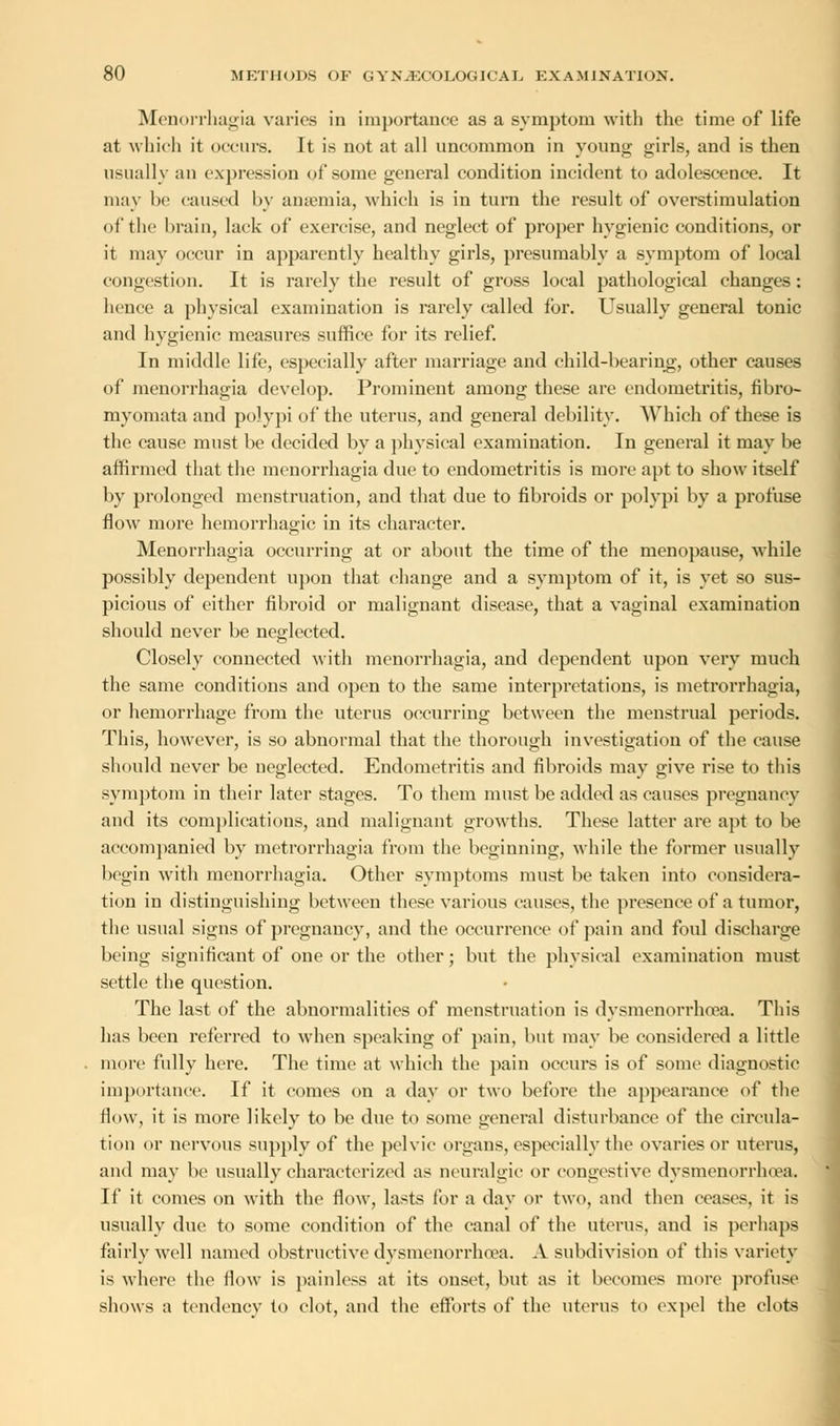 Menorrhagia varies in importance as a symptom with the time of life at which it occurs. It is not at all uncommon in young girls, and is then usually an expression of some general condition incident to adolescence. It may be caused by anaemia, which is in turn the result of overstimulation of the brain, lack of exercise, and neglect of proper hygienic conditions, or it may occur in apparently healthy girls, presumably a symptom of local congestion. It is rarely the result of gross local pathological changes: hence a physical examination is rarely called for. Usually general tonic and hygienic measures suffice for its relief. In middle life, especially after marriage and child-bearing, other causes of menorrhagia develop. Prominent among these are endometritis, fibro- myomata and polypi of the uterus, and general debility. Which of these is the cause must be decided by a physical examination. In general it may be affirmed that the menorrhagia due to endometritis is more apt to show itself by prolonged menstruation, and that due to fibroids or polypi by a profuse flow more hemorrhagic in its character. Menorrhagia occurring at or about the time of the menopause, while possibly dependent upon that change and a symptom of it, is yet so sus- picious of either fibroid or malignant disease, that a vaginal examination should never be neglected. Closely connected with menorrhagia, and dependent upon very much the same conditions and open to the same interpretations, is metrorrhagia, or hemorrhage from the uterus occurring between the menstrual periods. This, however, is so abnormal that the thorough investigation of the cause should never be neglected. Endometritis and fibroids may give rise to this symptom in their later stages. To them must be added as causes pregnancy and its complications, and malignant growths. These latter are apt to be accompanied by metrorrhagia from the beginning, while the former usually begin with menorrhagia. Other symptoms must be taken into considera- tion in distinguishing between these various causes, the presence of a tumor, the usual signs of pregnancy, and the occurrence of pain and foul discharge being significant of one or the other; but the physical examination must settle the question. The last of the abnormalities of menstruation is dysmenorrhea. This has been referred to when speaking of pain, but may be considered a little more fully here. The time at which the pain occurs is of some diagnostic importance. If it comes on a day or two before the appearance of the flow, it is more likely to be due to some general disturbance of the circula- tion or nervous supply of the pelvic organs, especially the ovaries or uterus, and may be usually characterized as neuralgic or congestive dysmenorrhea. If it conies on with the flow, lasts for a day or two, and then ceases, it is usually due to some condition of the canal of the uterus, and is perhaps fairly well named obstructive dysmenorrhnea. A subdivision of this variety is where the flow is painless at its onset, but as it becomes more profuse shows a tendency to clot, and the efforts of the uterus to expel the clots