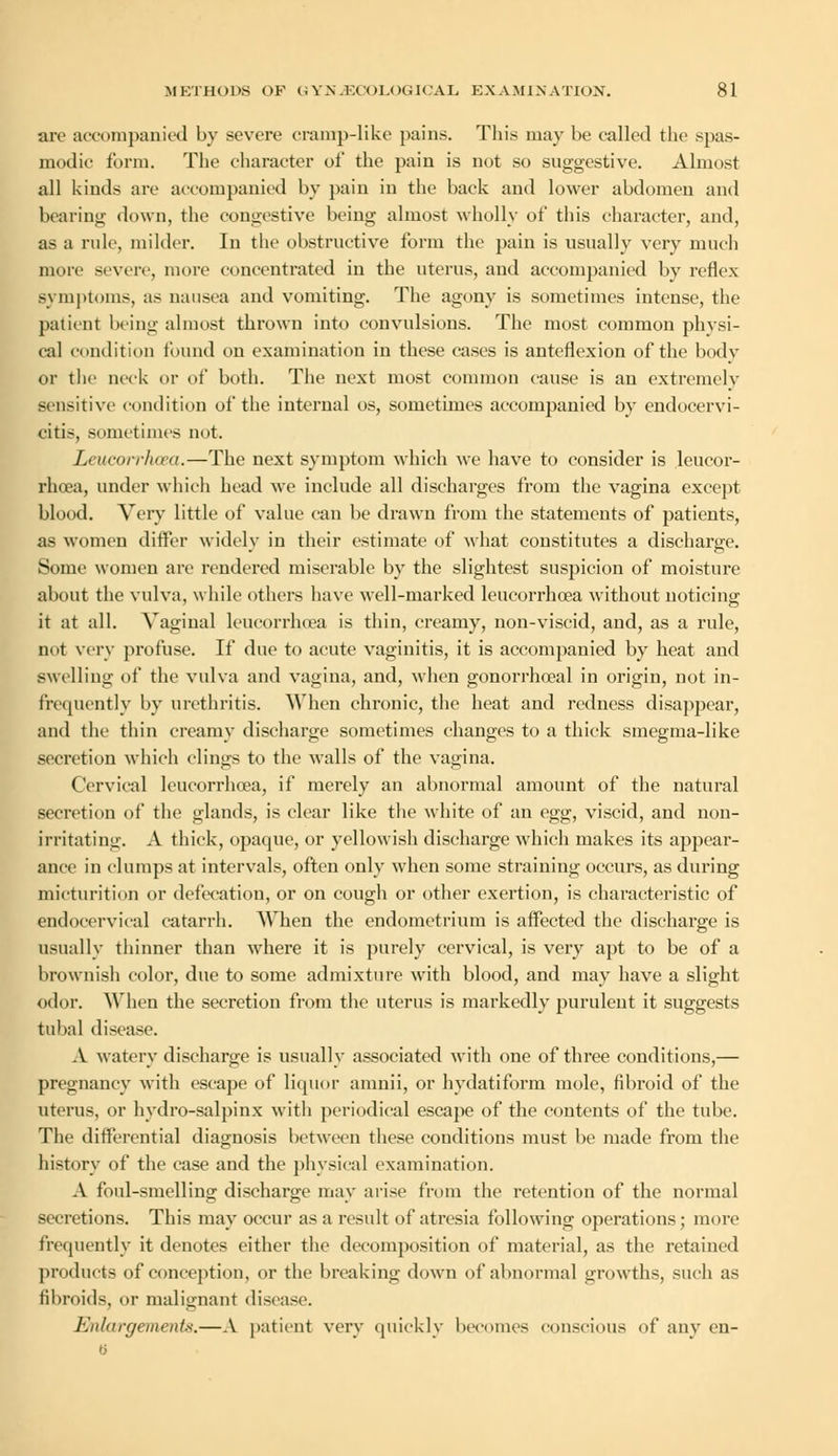 arc accompanied by severe cramp-like pains. This may be called the spas- modic form. The character of the pain is not so suggestive. Almost all kinds arc accompanied by pain in the back and lower abdomen and bearing down, the congestive being almost wholly of this character, and, as a ride, milder. In the obstructive form the pain is usually very much more severe, more concentrated in the uterus, and accompanied by reflex symptoms, as nausea and vomiting. The agony is sometimes intense, the patient being almost thrown into convulsions. The most common physi- cal condition found on examination in these cases is anteflexion of the body or the neck or of both. The next most common cause is an extremely sensitive condition of the internal os, sometimes accompanied by endocervi- citis, sometimes not. Leucorrhoea.—The next symptom which we have to consider is leucor- rhcea, under which head we include all discharges from the vagina except blood. Very little of value can be drawn from the statements of patients, as women differ widely in their estimate of what constitutes a discharge. Some women are rendered miserable by the slightest suspicion of moisture about the vulva, while others have well-marked leucorrhoea without noticing it at all. Vaginal leucorrhoea is thin, creamy, non-viscid, and, as a rule, not very profuse. If due to acute vaginitis, it is accompanied by heat and swelling of the vulva and vagina, and, when gonorrhoeal in origin, not in- frequently by urethritis. When chronic, the heat and redness disappear, and the thin creamy discharge sometimes changes to a thick smegma-like secretion which clings to the walls of the vagina. Cervical leucorrhoea, if merely an abnormal amount of the natural secretion of the glands, is clear like the white of an egg, viscid, and non- irritating. A thick, opaque, or yellowish discharge which makes its appear- ance in clumps at intervals, often only when some straining occurs, as during micturition or defecation, or on cough or other exertion, is characteristic of endocervical catarrh. When the endometrium is affected the discharge is usually thinner than where it is purely cervical, is very apt to be of a brownish color, due to some admixture with blood, and may have a slight odor. When the secretion from the uterus is markedly purulent it suggests tubal disease. A watery discharge is usually associated with one of three conditions,— pregnancy with escape of liquor amnii, or hydatiform mole, fibroid of the uterus, or hvdro-salpinx with periodical escape of the contents of the tube. The differential diagnosis between these conditions must be made from the history of the case and the physical examination. A foul-smelling discharge may arise from the retention of the normal secretions. This may occur as a result of atresia following operations; more frequently it denotes either the decomposition of material, as the retained products of conception, or the breaking down of abnormal growths, such as fibroids, or malignant disease. Enlargements.—A patient very quickly becomes conscious of any en-