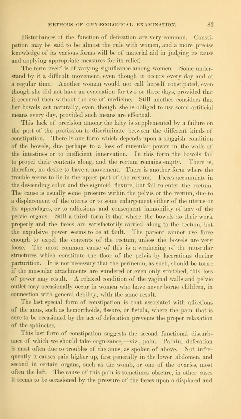 Disturbances of the function of defecation arc very common. Consti- pation may be said to be almost the rule with women, and a more precise knowledge of its various forms will be of material aid in judging its cause and applying appropriate measures for its relief. The term itself is of varying significance among women. Some under- stand by it a difficult movement, even though it occurs every day and at a regular time. Another woman would not call herself constipated, even though she did not have an evacuation for two or three days, provided thai it occurred then without the use of medicine. Still another considers that her bowels act naturally, even though she is obliged to use some artificial means every day, provided such means are effectual. This lack of precision among the laity is supplemented by a failure on the part of the profession to discriminate between the different kinds of constipation. There is one form which depends upon a sluggish condition of the bowels, due perhaps to a loss of muscular power in the walls of the intestines or to inefficient innervation. In this form the bowels fail to propel their contents along, and the rectum remains empty. There is, therefore, no desire to have a movement. There is another form where the trouble seems to lie in the upper part of the rectum. Faeces accumulate in the descending colon and the sigmoid flexure, but fail to enter the rectum. The cause is usually some pressure within the pelvis or the rectum, due to a displacement of the uterus or to some enlargement either of the uterus or its appendages, or to adhesions and consequent immobility of any of the pelvic organs. Still a third form is that where the bowels do their work properly and the faeces are satisfactorily carried along to the rectum, but the expulsive power seems to be at fault. The patient cannot use force enough to expel the contents of the rectum, unless the bowels arc very loose. The most common cause of this is a weakening of the muscular structures which constitute the floor of the pelvis by lacerations during parturition. It is not necessary that the perineum, as such, should be torn : if the muscular attachments are sundered or even only stretched, this loss of power may result. A relaxed condition of the vaginal walls and pelvic outlet may occasionally occur in women who have never borne children, in connection with general debility, witli the same result. The last special form of constipation is that associated with affections of the anus, such as hemorrhoids, fissure, or fistula, where the pain that is sure to be occasioned by the act of defecation prevents the proper relaxation of the sphincter. This last form of constipation suggests the second functional disturb- ance of which we should take cognizance,—viz., pain. Painful defecation is most often due to troubles of the anus, as spoken of above. Not infre- quently it causes pain higher up, first generally in the lower abdomen, and Becond in certain organs, such as the womb, or one of the ovaries, most often the left. The cause of this pain is sometimes obscure, in other cases it seems to be occasioned by the pressure of the faeces upon a displaced and