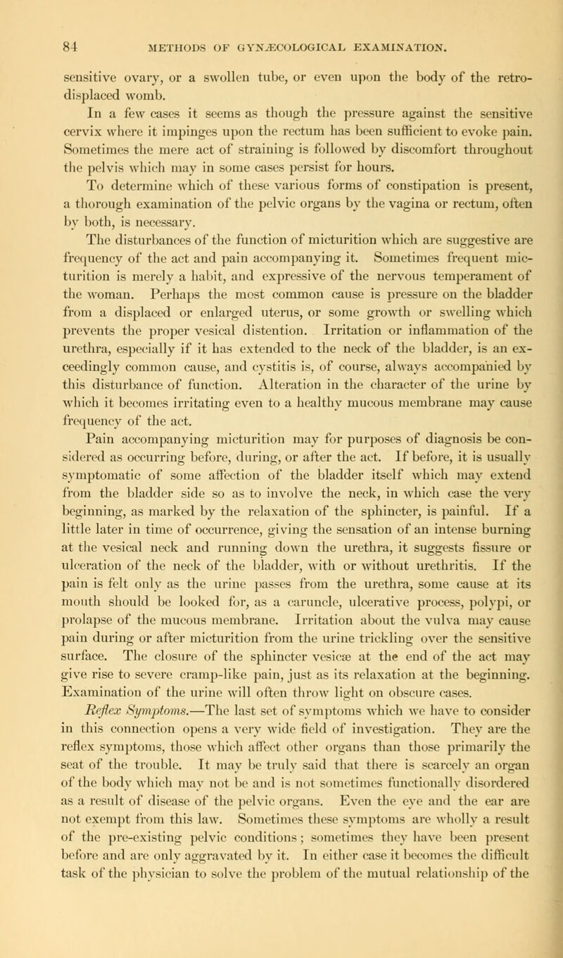 sensitive ovary, or a swollen tube, or even upon the body of the retro- displaced womb. In a few cases it seems as though the pressure against the sensitive cervix where it impinges upon the rectum has been sufficient to evoke pain. Sometimes the mere act of straining is followed by discomfort throughout the pelvis which may in some cases persist for hours. To determine which of these various forms of constipation is present, a thorough examination of the pelvic organs by the vagina or rectum, often by both, is necessary. The disturbances of the function of micturition which are suggestive are frequency of the act and pain accompanying it. Sometimes frequent mic- turition is merely a habit, and expressive of the nervous temperament of the woman. Perhaps the most common cause is pressure on the bladder from a displaced or enlarged uterus, or some growth or swelling which prevents the proper vesical distention. Irritation or inflammation of the urethra, especially if it has extended to the neck of the bladder, is an ex- ceedingly common cause, and cystitis is, of course, always accompanied by tin's disturbance of function. Alteration in the character of the urine by which it becomes irritating even to a healthy mucous membrane may cause frequency of the act. Pain accompanying micturition may for purposes of diagnosis be con- sidered as occurring before, during, or after the act. If before, it is usually symptomatic of some affection of the bladder itself which may extend from the bladder side so as to involve the neck, in which case the very beginning, as marked by the relaxation of the sphincter, is painful. If a little later in time of occurrence, giving the sensation of an intense burning at the vesical neck and running down the urethra, it suggests fissure or ulceration of the neck of the bladder, with or without urethritis. If the pain is felt only as the urine passes from the urethra, some cause at its mouth should be looked for, as a caruncle, ulcerative process, polypi, or prolapse of the mucous membrane. Irritation about the vulva may cause pain during or after micturition from the urine trickling over the sensitive surface. The closure of the sphincter vesica? at the end of the act may give rise to severe cramp-like pain, just as its relaxation at the beginning. Examination of the urine will often throw light on obscure cases. Reflex Symptoms.—The last set of symptoms which we have to consider in this connection opens a very wide field of investigation. They are the reflex symptoms, those which affect other organs than those primarily the seat of the trouble. It may be truly said that there is scarcely an organ of the body which may not be and is not sometimes functionally disordered as a result of disease of the pelvic organs. Even the eye and the ear are not exempt from this law. Sometimes these symptoms are wholly a result of the pre-existing pelvic conditions ; sometimes they have been present before and are only aggravated by it. In either ease it becomes the difficult task of the physician to solve the problem of the mutual relationship of the