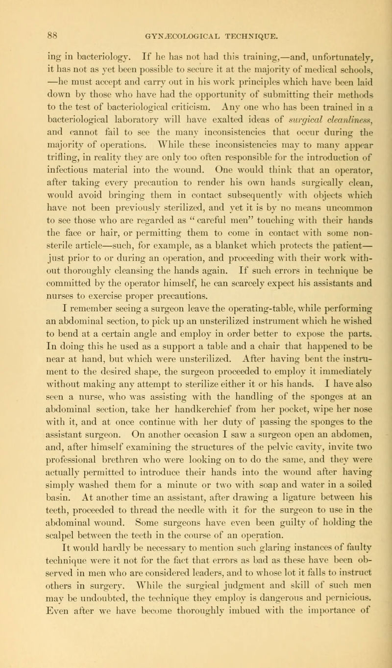 ing in bacteriology. If he has not had thi.s training,—and, unfortunately, it has not as yet been possible to secure it at the majority of medical schools, —he must accept and carry out in his work principles which have been laid down by those who have had the opportunity of submitting their methods to the test of bacteriological criticism. Any one who has been trained in a bacteriological laboratory will have exalted ideas of surgical cleanliness, and cannot fail to see the many inconsistencies that occur during the majority of operations. While these inconsistencies may to many appear trifling, in reality they are only too often responsible for the introduction of infectious material into the wound. One would think that an operator, after taking every precaution to render his own hands surgically clean, would avoid bringing them in contact subsequently with objects which have not been previously sterilized, and yet it is by no means uncommon to see those who are regarded as careful men touching witli their hands the face or hair, or permitting them to come in contact with some non- sterile article—such, for example, as a blanket which protects the patient— just prior to or during an operation, and proceeding with their work with- out thoroughly cleansing the hands again. If such errors in technique be committed by the operator himself, he can scarcely expect his assistants and nurses to exercise proper precautions. I remember seeing a surgeon leave the operating-table, while performing an abdominal section, to pick up an unsterilized instrument which he wished to bend at a certain angle and employ in order better to expose the parts. In doing this he used as a support a table and a chair that happened to be near at hand, but which were unsterilized. After having bent the instru- ment to the desired shape, the surgeon proceeded to employ it immediately without making any attempt to sterilize either it or his hands. I have also seen a nurse, who was assisting with the handling of the sponges at an abdominal section, take her handkerchief from her pocket, wipe her nose with it, and at once continue with her duty of passing the sponges to the assistant surgeon. On another occasion I saw a surgeon open an abdomen, and, after himself examining the structures of the pelvic cavity, invite two professional brethren who were looking on to do the same, and they were actually permitted to introduce their hands into the wound after having simply washed them for a minute or two with soap and water in a soiled basin. At another time an assistant, after drawing a ligature between his teeth, proceeded to thread the needle with it for the surgeon to use in the abdominal wound. Some surgeons have even been guilty of holding the scalpel between the teeth in the course of an operation. It would hardly be necessary to mention such glaring instances of faulty technique were it not for the fact that errors a.s bad as these have been ob- served in men who are considered leaders, and to whose lot it falls to instruct others in surgery. While the surgical judgment and skill of such men may be undoubted, the technique they employ is dangerous and pernicious. Even after we have become thoroughly imbued with the importance of