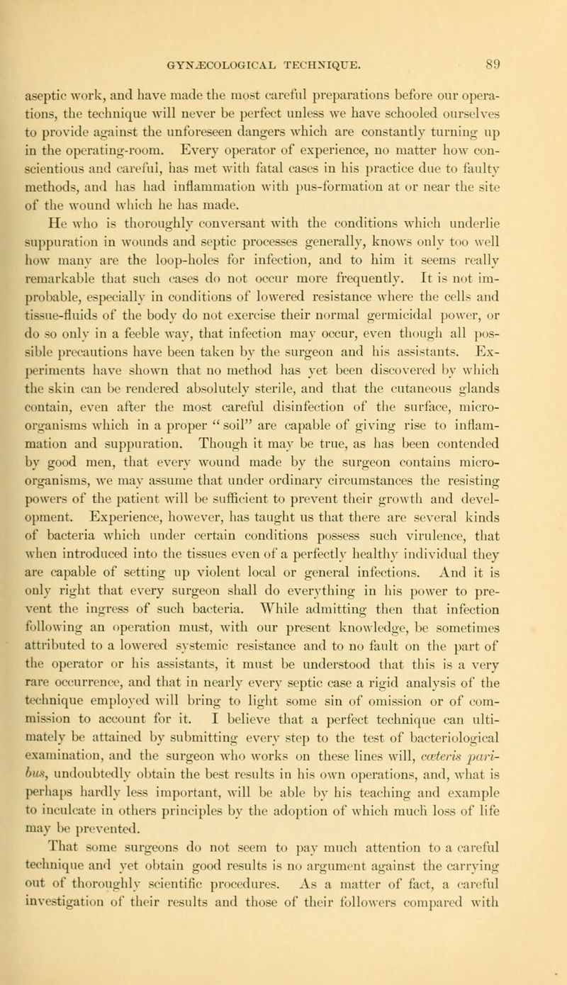 aseptic work, and have made the most careful preparations before our opera- tions, the technique will never be perfect unless we have schooled ourselves to provide against the unforeseen dangers which are constantly turning up in the operating-room. Every operator of experience, no matter how con- scientious and careful, has met with fatal cases in his practice due to faulty methods, and has had inflammation with pus-formation at or near the site of the wound which he has made. He who is thoroughly conversant with the conditions which underlie suppuration in wounds and septic processes generally, knows only too well how many arc the loop-holes for infection, and to him it seems really remarkable that such cases do not occur more frequently. It is not im- probable, especially in conditions of lowered resistance where the cells and tissue-fluids of the body do not exercise their normal germicidal power, or do so only in a feeble way, that infection may occur, even though all pos- sible precautions have been taken by the surgeon and his assistants. Ex- periments have shown that no method has yet been discovered by which the skin can be rendered absolutely sterile, and that the cutaneous glands contain, even after the most careful disinfection of the surface, micro- organisms which in a proper  soil are capable of giving rise to inflam- mation and suppuration. Though it may be true, as has been contended by good men, that every wound made by the surgeon contains micro- organisms, we may assume that under ordinary circumstances the resisting powers of the patient will be sufficient to prevent their growth and devel- opment. Experience, however, has taught us that there are several kinds of bacteria which under certain conditions possess such virulence, that when introduced into the tissues even of a perfectly healthy individual they are capable of setting up violent local or general infections. And it is only right that every surgeon shall do everything in his power to pre- vent the ingress of such bacteria. While admitting then that infection following an operation must, with our present knowledge, be sometimes attributed to a lowered systemic resistance and to no fault on the part of the operator or his assistants, it must be understood that this is a very rare occurrence, and that in nearly every septic case a rigid analysis of the technique employed will bring to light some sin of omission or of com- mission to account for it. I believe that a perfect technique can ulti- mately be attained by submitting every step to the test of bacteriological examination, and the surgeon who works on these lines will, coeteris jxiri- bus, undoubtedly obtain the best results in his own operations, and, what is perhaps hardly le<s important, will be able by his teaching and example to inculcate in others principles by the adoption of which much loss of life may be prevented. That some surgeons do not seem to pay much attention to a careful technique and yet obtain good results is no argument against the carrying out of thoroughly scientific procedures. As a matter of fact, a careful investigation of their results and those of their followers compared with