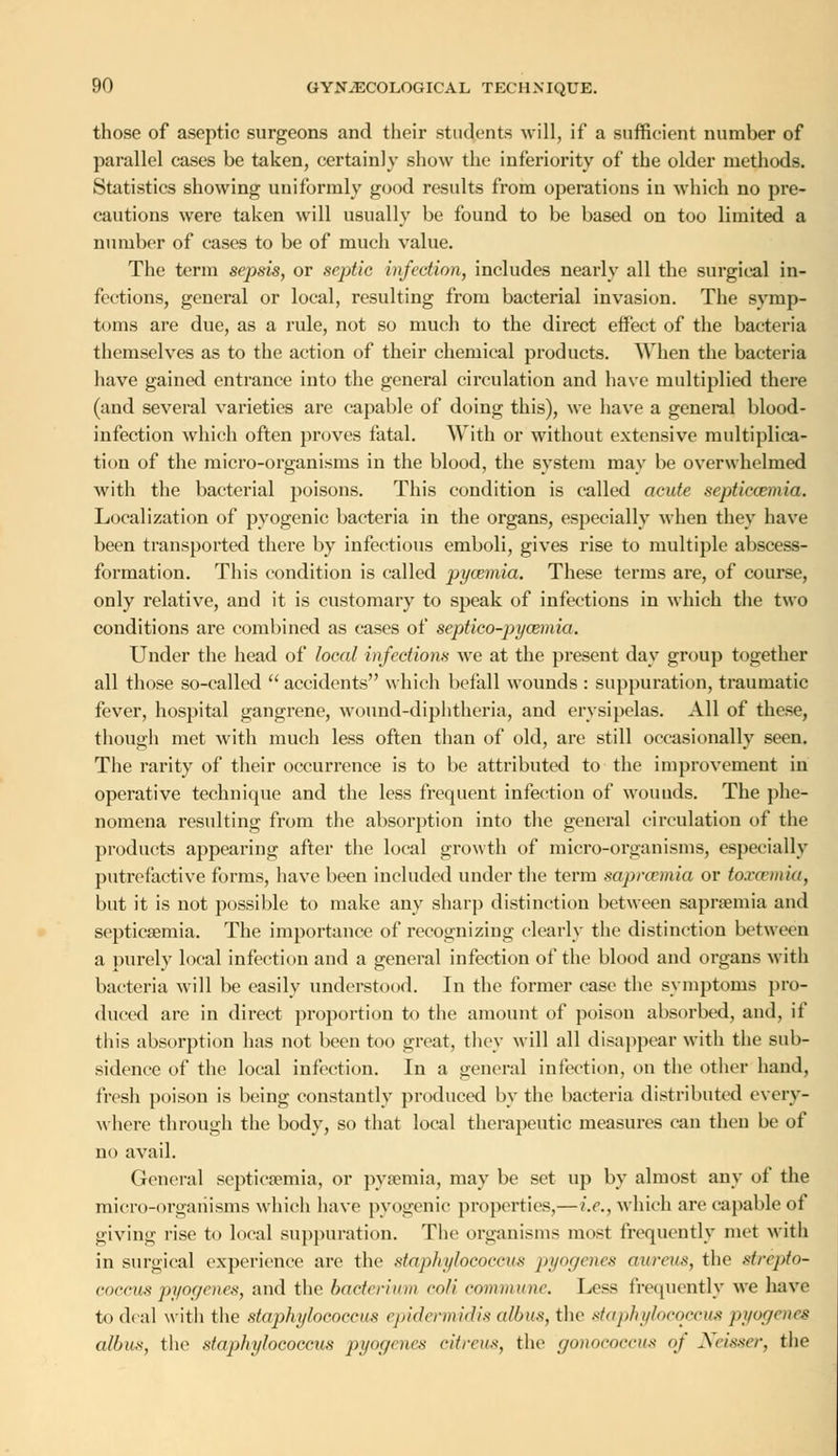those of aseptic surgeons and their students will, if a sufficient number of parallel cases be taken, certainly show the inferiority of the older methods. Statistics showing uniformly good results from operations in which no pre- cautions were taken will usually be found to be based on too limited a number of cases to be of much value. The term sepsis, or septic infection, includes nearly all the surgical in- fections, general or local, resulting from bacterial invasion. The svmp- toms are due, as a rule, not so much to the direct effect of the bacteria themselves as to the action of their chemical products. When the bacteria have gained entrance into the general circulation and have multiplied there (and several varieties are capable of doing this), we have a general blood- infection which often proves fatal. With or without extensive multiplica- tion of the micro-organisms in the blood, the system may be overwhelmed with the bacterial poisons. This condition is called acute septicaemia. Localization of pyogenic bacteria in the organs, especially when they have been transported there by infectious emboli, gives rise to multiple abscess- formation. This condition is called pyaemia. These terms are, of course, only relative, and it is customary to speak of infections in which the two conditions are combined as cases of septico-pycemia. Under the head of local infections we at the present day group together all those so-called  accidents which befall wounds : suppuration, traumatic fever, hospital gangrene, wound-diphtheria, and erysipelas. All of these, though met with much less often than of old, are still occasionally seen. The rarity of their occurrence is to be attributed to the improvement in operative technique and the less frequent infection of wounds. The phe- nomena resulting from the absorption into the general circulation of the products appearing after the local growth of micro-organisms, especially putrefactive forms, have been included under the term saprcemia or toxaemia, but it is not possible to make any sharp distinction between saprsemia and septicaemia. The importance of recognizing clearly the distinction between a purely local infection and a general infection of the blood and organs with bacteria will be easily understood. In the former case the symptoms pro- duced are in direct proportion to the amount of poison absorbed, and, if this absorption has not been too great, they will all disappear with the sub- sidence of the local infection. In a general infection, on the other hand, fresh poison is being constantly produced by the bacteria distributed every- where through the body, so that local therapeutic measures can then be of no avail. General septicaemia, or pyaemia, may be set up by almost any of the micro-organisms which have pyogenic properties,— i.e., which are capable of giving rise to local suppuration. The organisms most frequently met with in surgical experience arc the staphylococcus pyogenes aureus, the strepto- coccus pyogenes, and the bacterium coli commune. Less frequently we have to deal with the staphylococcus epidermidis a/bus, the staphylococcus pyogenes albus, the staphylococcus pyogenes citreus, the gonococcus <>i Neisser, the
