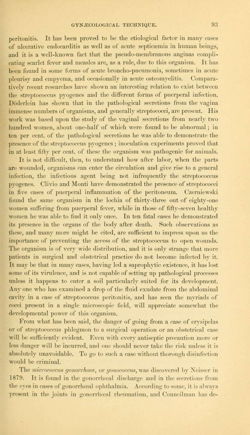 peritonitis. It has been proved to be the etiological factor in many cases of* ulcerative endocarditis as well as of acute septicaemia in human beings, and it is a well-known fact that the pseudo-membranous anginas compli- cating scarlet fever and measles are, as a rule, due to this organism. It has been found in some forms of acute broncho-pneumonia, sometimes in acute pleurisy and empyema, and occasionally in acute osteomyelitis. Compara- tively recent researches have shown an interesting relation to exist between the streptococcus pyogenes and the different forms of puerperal infection. Doderlein lias shown that in the pathological secretions from the vagina immense numbers of organisms, and generally streptococci, are present. His work was based upon the study of the vaginal secretions from nearly two hundred women, about one-half of which were found to be abnormal; in ten per cent, of the pathological secretions he was able to demonstrate the presence of the streptococcus pyogenes; inoculation experiments proved that in at least titty per cent, of these the organism was pathogenic for animals. It is not difficult, then, to understand how after labor, when the parts are wounded, organisms can enter the circulation and give rise to a general infection, the infectious agent being not infrequently the streptococcus pyogenes. Clivio and Monti have demonstrated the presence of streptococci in five cases of puerperal inflammation of the peritoneum. Czerniewski found the same organism in the lochia of thirty-three out of eighty-one women suffering from puerperal fever, while in those of fifty-seven healthy women he was able to find it only once. In ten fatal cases he demonstrated its presence in the organs of the body after death. Such observations as these, and many more might be cited, are sufficient to impress upon us the importance of preventing the access of the streptococcus to open wounds. The organism is of very wide distribution, and it is only strange that more patients in surgical and obstetrical practice do not become infected by it. It may be that in many east's, having led a saprophytic existence, it has lost some of its virulence, and is not capable of setting up pathological processes unless it happens to enter a soil particularly suited for its development. Any one who has examined a drop of the fluid exudate from the abdominal cavity in a case of streptococcus peritonitis, and has seen the myriads of cocci present in a single microscopic field, will appreciate somewhat the developmental power of this organism. From what has been said, the danger of going from a case of erysipelas or of streptococcus phlegmon to a surgical operation or an obstetrical case will be sufficiently evident. F.ven with every antiseptic precaution more or less danger will he incurred, and one should never take the risk unless it is absolutely unavoidable. To go to such a ease without thorough disinfection would he criminal. The micrococcus gonorrhoea, or gonococcus, was discovered by Xeisser in 1879. It is found in the gonorrhoea! discharge and in tin- secretions from the eves in cases of gonorrheal ophthalmia. According to some, it is always present in the joints in gonorrhoea! rheumatism, and Councilman has dc-