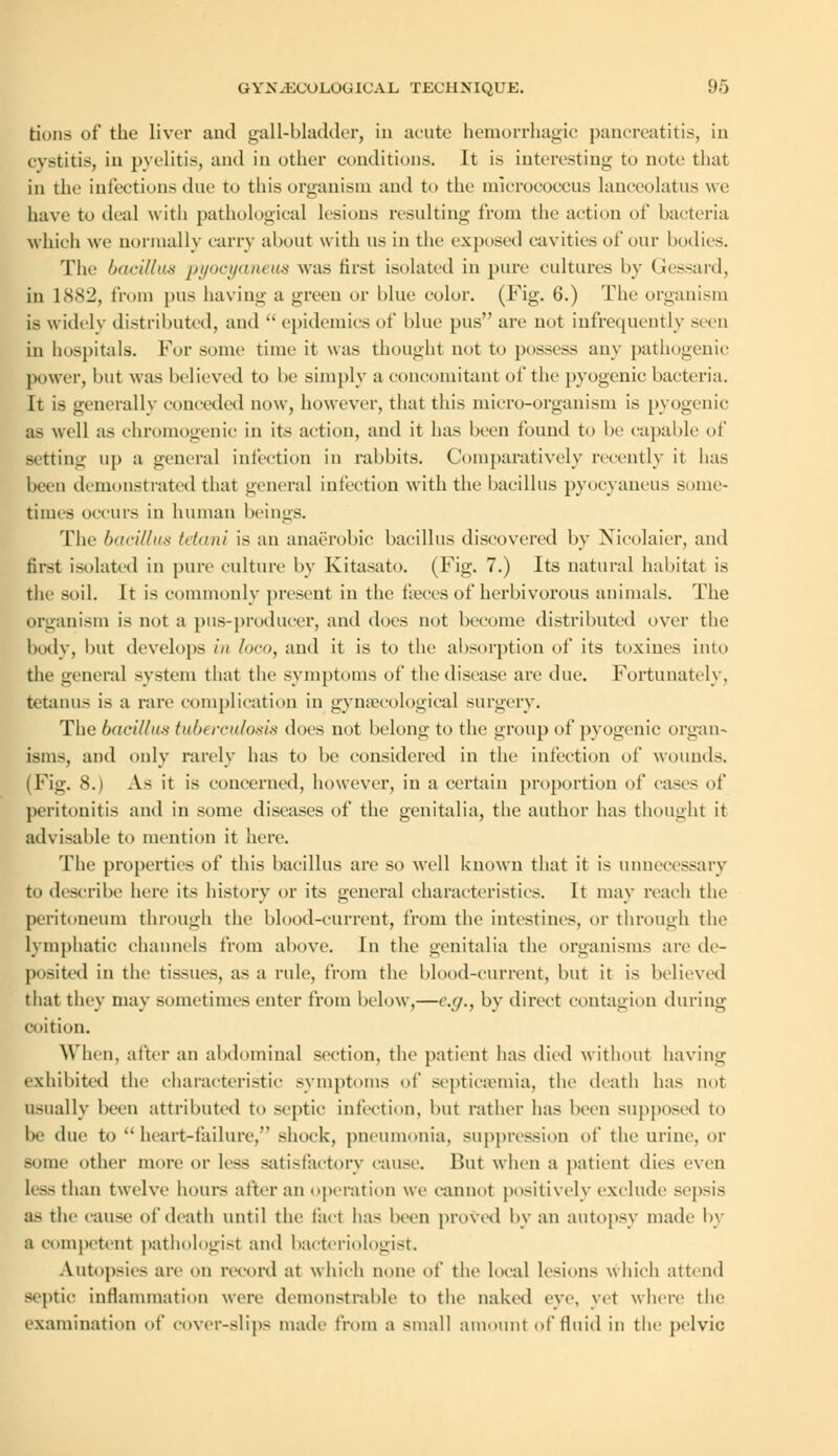 tions of the liver and gall-bladder, in acute hemorrhagic pancreatitis, in cystitis, iu pyelitis, and in other conditions. It is interesting to note that in the infections due to this organism and to the micrococcus lanceolatus we have to deal with pathological lesions resulting from the action of bacteria which we normally carry about with us in the exposed cavities of our bodies. The bacillus pyocyaneus was first isolated in pure cultures by Gessard, in lcSS'J, from pus having a green or blue color. (Fig. 6.) The organism is widely distributed, and  epidemics of blue pus are not infrequently seen in hospitals. For some time it was thought not to possess any pathogenic power, but was believed to be simply a concomitant of the pyogenic bacteria. It is generally conceded now, however, that this micro-organism is pyogenic BS well as chromogenic in its action, and it has been found to be capable of setting up a general infection in rabbits. Comparatively recently it has been demonstrated that general infection with the bacillus pyocyaneus some- times occurs in human beings. The bacillus tetani is an anaerobic bacillus discovered by Nicolaier, and first isolated in pure culture by Kitasato. (Fig. 7.) Its natural habitat is the soil. It is commonly present in the fieces of herbivorous animals. The organism is not a pus-producer, and does not become distributed over the bodv, but develops in loco, and it is to the absorption of its toxines into the general system that the symptoms of the disease are due. Fortunately, tetanus is a rare complication in gynaecological surgery. The bacillus tubt rculosis does not belong to the group of pyogenic organ- isms, and only rarely has to be considered in the infection of wounds. (Fig. 8.) As it is concerned, however, in a certain proportion of cases of peritonitis and in some diseases of the genitalia, the author has thought it advisable to mention it here. The properties of this bacillus are so well known that it is unnecessary to describe here its history or its general characteristics. It may reach the peritoneum through the blood-current, from the intestines, or through the lymphatic channels from above. In the genitalia the organisms are de- posited in the tissues, as a ride, from the blood-current, but it is believed that they may sometimes enter from below,—e.g., by direct contagion during coition. When, after an abdominal section, the patient has died without having exhibited the characteristic symptoms of septicaemia, the death has not Usually been attributed to septic infection, lint rather has been supposed to I- due to  heart-failure, shock, pneumonia, suppression of the urine, or Borne other more or less satisfactory cause. But when a patient dies even less than twelve hours after an operation we cannot positively exclude sepsis as the cause of death until the fact has been proved by an autopsy made by a competent pathologist ami bacteriologist. Autopsies are on record at which none of' the local lesions which attend septic inflammation were demonstrable to the naked eye, yet where the examination of cover-slips made from a small amount of fluid in the pelvic