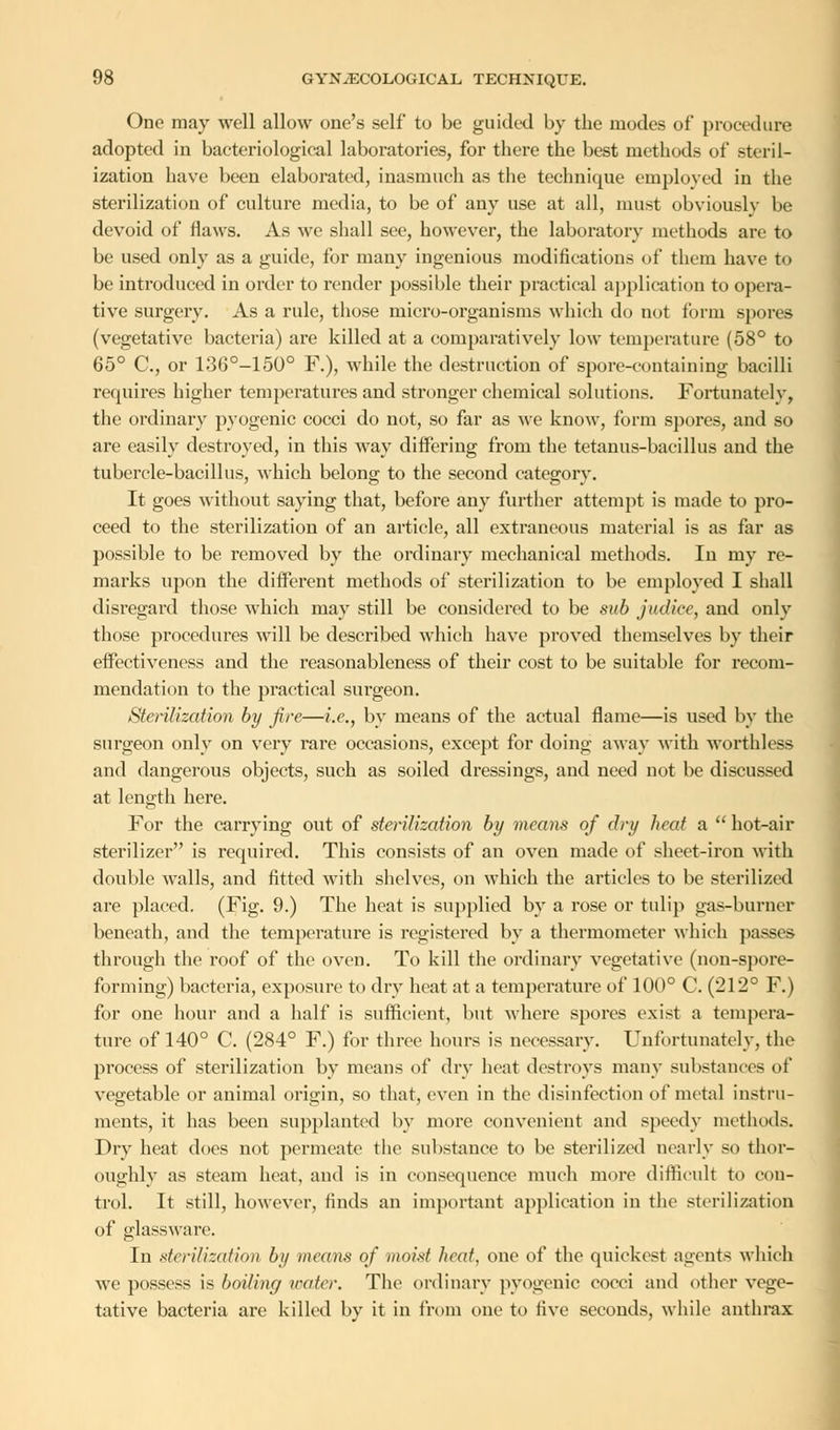 One may well allow one's self to be guided by the modes of procedure adopted in bacteriological laboratories, for there the best methods of steril- ization have been elaborated, inasmuch as the technique employed in the sterilization of culture media, to be of any use at all, must obviously be devoid of Haws. As we shall see, however, the laboratory methods are to be used only as a guide, for many ingenious modifications of them have to be introduced in order to render possible their practical application to opera- tive surgery. As a rule, those micro-organisms which do not form spores (vegetative bacteria) are killed at a comparatively low temperature (58° to 65° C, or 136°-150° F.), while the destruction of spore-containing bacilli requires higher temperatures and stronger chemical solutions. Fortunately, the ordinary pyogenic cocci do not, so far as we know, form spores, and so are easily destroyed, in this way differing from the tetanus-bacillus and the tubercle-bacillus, which belong to the second category. It goes without saying that, before any further attempt is made to pro- ceed to the sterilization of an article, all extraneous material is as far as possible to be removed by the ordinary mechanical methods. In my re- marks upon the different methods of sterilization to be employed I shall disregard those which may still be considered to be sub judice, and only those procedures will be described which have proved themselves by their effectiveness and the reasonableness of their cost to be suitable for recom- mendation to the practical surgeon. Sterilization by fire—i.e., by means of the actual flame—is used by the surgeon only on very rare occasions, except for doing away with worthless and dangerous objects, such as soiled dressings, and need not be discussed at length here. For the carrying out of sterilization by means of dry heat a  hot-air sterilizer is required. This consists of an oven made of sheet-iron with double walls, and fitted with shelves, on which the articles to be sterilized are placed. (Fig. 9.) The heat is supplied by a rose or tulip gas-burner beneath, and the temperature is registered by a thermometer which passes through the roof of the oven. To kill the ordinary vegetative (non-spore- forming) bacteria, exposure to dry heat at a temperature of 100° C. (212° F.) for one hour and a half is sufficient, but where spores exist a tempera- ture of 140° C. (284° F.) for three hours is necessary. Unfortunately, the process of sterilization by means of dry heat destroys many substances of vegetable or animal origin, so that, even in the disinfection of metal instru- ments, it has been supplanted by more convenient and speedy methods. Dry heat does not permeate the substance to be sterilized nearly so thor- oughly as steam heat, and is in consequence much more difficult to con- trol. It still, however, finds an important application in the sterilization of glassware. In sterilization by means of moist heat, one of the quickest agents which we possess is boiling water. The ordinary pyogenic cocci and other vege- tative bacteria are killed by it in from one to i\\e seconds, while anthrax