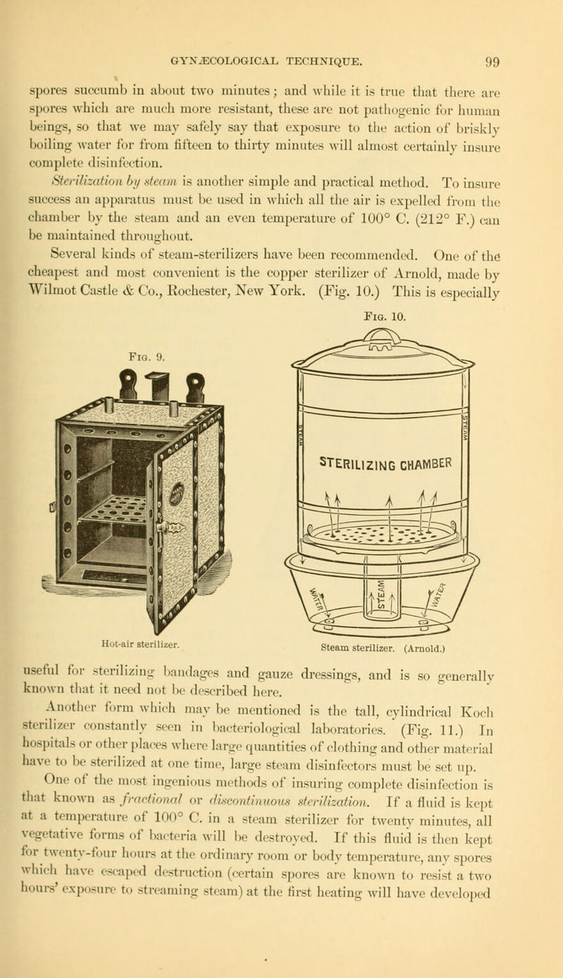 spores succumb iu about two minutes; and while it is true that there are -pons which are much more resistant, these are not pathogenic for human beings, so that we may safely say that exposure to the action of briskly boiling water tor from fifteen to thirty minutes will almost certainly insure complete disinfection. Sterilization by steam is another simple and practical method. To insure success an apparatus must he used in which all the air is expelled from the chamber by the steam and an even temperature of 100° C. (212° F.) can be maintained throughout. Several kinds of steam-sterilizers have been recommended. One of the cheapest and most convenient is the copper sterilizer of Arnold, made by Wilmot Castle & Co., Rochester, New York. (Fig. 10.) This is especially Pig. 10. Fig. 9. Hot-air sterilizer. Steam sterilizer. (Arnold.) useful for sterilizing bandages and gauze dressings, and is so generally known that it need not be described here. Another form which maybe mentioned is the tall, cylindrical Koch sterilizer constantly <wn in bacteriological laboratories. (Fig. 11.) In hospitals or other places where large quantities of clothing and other material have to be sterilized at one time, large steam disinfectors must be set up. One of the mosi ingenious methods of insuring complete disinfection is that known as fractional or discontinuous sterilization, if a fluid is kept at a temperature of Km3 (\ j„ :, st(>am 8terilizer for twenty minutes, all tative forms of bacteria will he destroyed. If this fluid is then kept for twenty-four hours at the ordinary room or body temperature, any spores which have escaped destruction (certain spores are known to resist a two hours' exposure to streaming steam) at the first heating will have developed