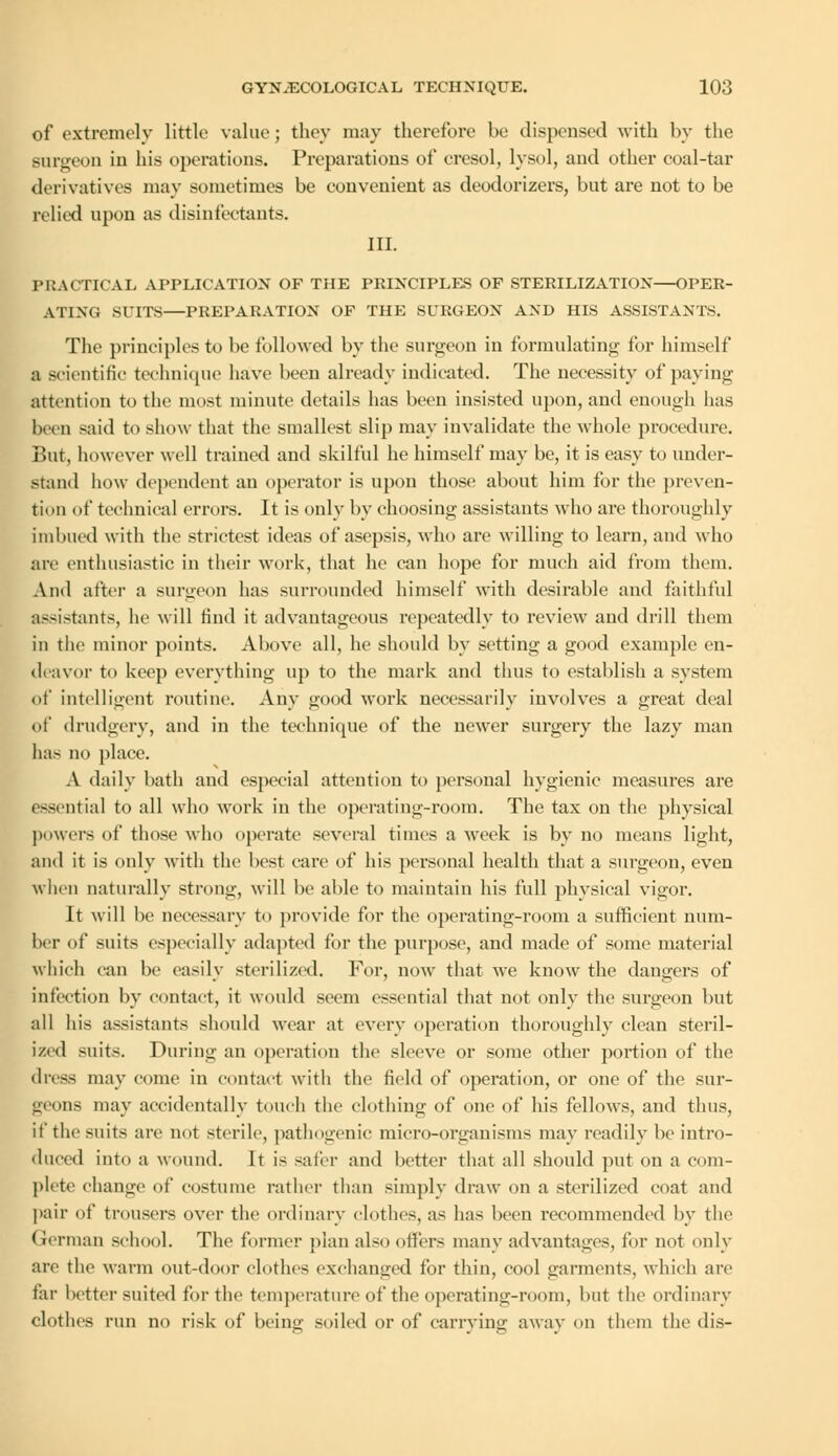of extremely little value; they may therefore be dispensed with by the Burgeon in his operations. Preparations of cresol, lysol, and other coal-tar derivatives may sometimes be convenient as deodorizers, but are not to be relied upon as disinfectants. III. PRACTICAL APPLICATION OF THE PRINCIPLES OF STERILIZATION—OPER- ATING SUITS—PREPARATION OF THE SURGEON AND HIS ASSISTANTS. The principles to be followed by the surgeon in formulating for himself a scientific technique have been already indicated. The necessity of paying attention to the most minute details has been insisted upon, and enough has been said to show that the smallest slip may invalidate the whole procedure. But, however well trained and skilful he himself may be, it is easy to under- stand how dependent an operator is upon those about him for the preven- tion of technical errors. It is only by choosing assistants who are thoroughly imbued with the strictest ideas of asepsis, who are willing to learn, and who are enthusiastic in their work, that he can hope for much aid from them. And after a surgeon has surrounded himself with desirable and faithful assistants, he will find it advantageous repeatedly to review and drill them in the minor points. Above all, he should by setting a good example en- deavor to keep everything up to the mark and thus to establish a system of intelligent routine. Any good work necessarily involves a great deal of drudgery, and in the technique of the newer surgery the lazy man has no place. A daily bath and especial attention to personal hygienic measures are essential to all who work in the operating-room. The tax on the physical powers of those who operate several times a week is by no means light, and it is only with the best care of his personal health that a surgeon, even when naturally strong, will be able to maintain his full physical vigor. It will be necessary to provide for the operating-room a sufficient num- ber of suits especially adapted for the purpose, and made of some material which can be easily sterilized. For, now that we know the dangers of infection by contact, it would seem essential that not only the surgeon but all his assistants should wear at every operation thoroughly clean steril- ized suits. During an operation the sleeve or some other portion of the dress may come in contact witli the field of operation, or one of the sur- geons may accidentally touch the clothing of one of his fellows, and thus, it the suits are not sterile, pathogenic micro-organisms may readily be intro- duced into a wound. It is safer and better that all should put on a com- plete change of costume rather than simply draw on a sterilized coat and pair of trousers over the ordinary clothes, as has been recommended by the German school. The former plan also offers many advantages, for not only are the warm out-door clothes exchanged for thin, cool garments, which are tin- better suited for the temperature of the operating-room, but the ordinary clothes run no risk of being soiled or of carrying away on them the dis-