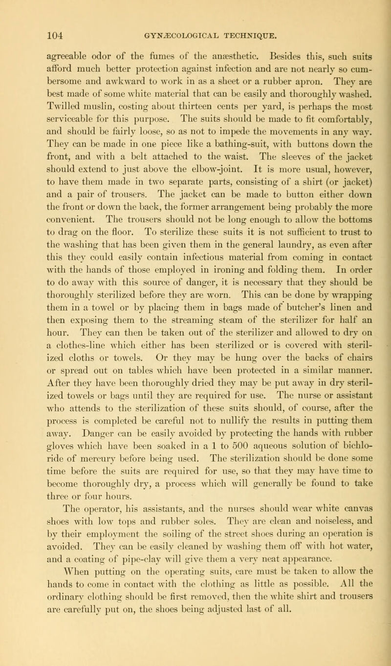 agreeable odor of the fumes of the anaesthetic. Besides this, such suits afford much better protection against infection and are not nearly so cum- bersome and awkward to work in as a sheet or a rubber apron. They are best made of some white material that can be easily and thoroughly washed. Twilled muslin, costing about thirteen cents per yard, is perhaps the most serviceable for this purpose. The suits should be made to fit comfortably, and should be fairly loose, so as not to impede the movements in any way. They can be made in one piece like a bathing-suit, with buttons down the front, and with a belt attached to the waist. The sleeves of the jacket should extend to just above the elbow-joint. It is more usual, however, to have them made in two separate parts, consisting of a shirt (or jacket) and a pair of trousers. The jacket can be made to button either down the front or down the back, the former arrangement being probably the more convenient. The trousers should not be long enough to allow the bottoms to drag on the floor. To sterilize these suits it is not sufficient to trust to the washing that has been given them in the general laundry, as even after this they could easily contain infectious material from coming in contact with the hands of those employed in ironing and folding them. In order to do away with this source of danger, it is necessary that they should be thoroughly sterilized before they are worn. This can be done by wrapping them in a towel or by placing them in bags made of butcher's linen and then exposing them to the streaming steam of the sterilizer for half an hour. They can then be taken out of the sterilizer and allowed to dry on a clothes-line which either has been sterilized or is covered with steril- ized cloths or towels. Or thev mav be hun«; over the backs of chairs or spread out on tables which have been protected in a similar manner. After they have been thoroughly dried they may be put away in dry steril- ized towels or bags until they are required for use. The nurse or assistant who attends to the sterilization of these suits should, of course, after the process is completed be careful not to nullify the results in putting them away. Danger can be easily avoided by protecting the hands with rubber gloves which have been soaked in a 1 to 500 aqueous solution of bichlo- ride of mercurv before being used. The sterilization should be done some time before the suits are required for use, so that they may have time to become thoroughly dry, a process which will generally be found to take three or four hours. The operator, his assistants, and the nurses should wear white canvas shoes with low tops and rubber soles. They are clean and noiseless, and by their employment the soiling of the street shoes during an operation is avoided. They can be easily cleaned by washing them off with hot water, and a coating of pipe-clay will give them a very neat appearance. When putting on the operating suits, care must be taken to allow the hands to come in contact with the clothing as little as possible. All the ordinary clothing should be first removed, then the white shirt and trousers are carefully put on, the shoes being adjusted last of all.