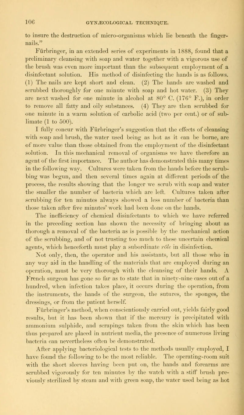 to insure the destruction of micro-organisms which lie beneath the finger- nails. Furbringer, in an extended series of experiments in 1888, found that a preliminary cleansing with soap and water together with a vigorous use of the brush was even more important than the subsequent employment of a disinfectant solution. His method of disinfecting the hands is as follows. (1) The nails are kept short and clean. (2) The hands are washed and scrubbed thoroughly for one minute with soap and hot water. (3) They are next washed for one minute in alcohol at 80° C (176° F.), in order to remove all fatty and oily substances. (4) They are then scrubbed for one minute in a warm solution of carbolic acid (two per cent.) or of sub- limate (1 to 500). I fully concur with Fiirbringer's suggestion that the effects of cleansing with soap and brush, the water used being as hot as it can be borne, are of more value than those obtained from the employment of the disinfectant solution. In this mechanical removal of organisms we have therefore an agent of the first importance. The author has demonstrated this many times in the following way. Cultures were taken from the hands before the scrub- bing was begun, and then several times again at different periods of the process, the results showing that the longer we scrub with soap and water the smaller the number of bacteria which are left. Cultures taken after scrubbing for teu minutes always showed a less number of bacteria than those taken after five minutes' work had been done on the hands. The inefficiency of chemical disinfectants to which we have referred in the preceding section has shown the necessity of bringing about as thorough a removal of the bacteria as is possible by the mechanical action of the scrubbing, and of not trusting too much to these uncertain chemical agents, which henceforth must play a subordinate role in disinfection. Not only, then, the operator and his assistants, but all those who in any way aid in the handling of the materials that are employed during an operation, must be very thorough with the cleansing of their hands. A French surgeon has gone so far as to state that in ninety-nine cases out of a hundred, when infection takes place, it occurs during the operation, from the instruments, the hands of the surgeon, the sutures, the sponges, the dressings, or from the patient herself. Fiirbringer's method, when conscientiously carried out, yields fairly good results, but it has been shown that if the mercury is precipitated with ammonium sulphide, and scrapings taken from the skin which has been thus prepared are placed in nutrient media, the presence of numerous living bacteria can nevertheless often be demonstrated. After applying bacteriological tests to the methods usually employed, I have found the following to be the most reliable. The operating-room suit with the short sleeves having been put on, the hands and forearms are scrubbed vigorously for ten minutes by the watch with a stiff brush pre- viously sterilized by steam and with green soap, the water used being as hot