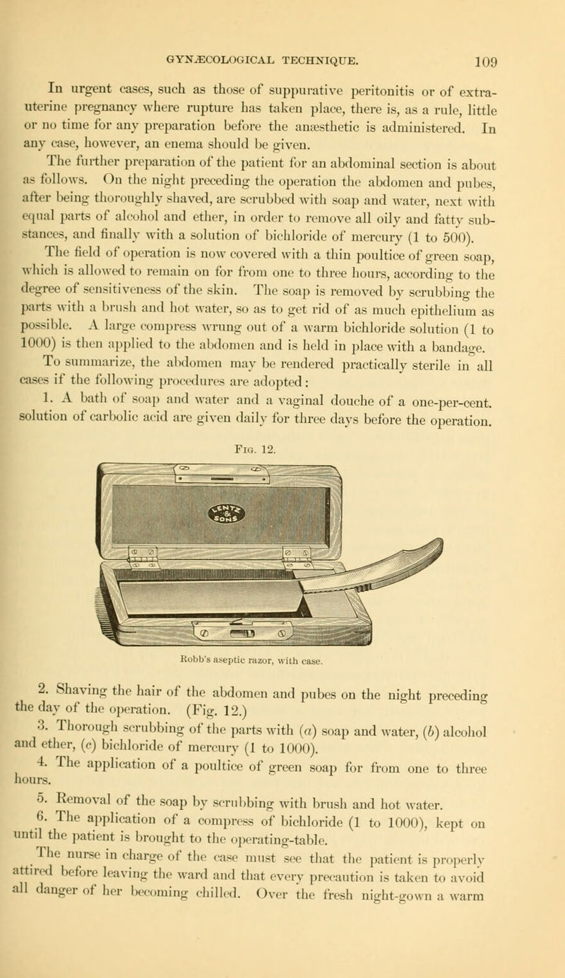 In urgent cases, such as those of suppurative peritonitis or of extra- uterine pregnancy where rupture has taken place, there is, as a rule, little or no time for any preparation before the anaesthetic is administered. In any ease, however, an enema should be given. The further preparation of the patient for an abdominal section is about as follows. On the night preceding the operation the abdomen and pubes, after being thoroughly shaved, are scrubbed with soap and water, next with equal parts of alcohol and ether, in order to remove all oily and fatty sub- stances, and finally with a solution of bichloride of mercury (1 to 500). The field of operation is now covered with a thin poultice of green soap, which is allowed to remain on for from one to three hours, according to the degree of sensitiveness of the skin. The soap is removed by scrubbing the parts with a brush and hot water, so as to get rid of as much epithelium as possible. A large compress wrung out of a warm bichloride solution (1 to 1000) is then applied to the abdomen and is held in place with a bandao-e. To summarize, the abdomen may be rendered practically sterile in all cases if the following procedures are adopted: 1. A bath of soap and water and a vaginal douche of a one-per-cent. solution of carbolic acid are given daily for three days before the operation. Fig. 12. Robb's aseptic razor, with case. 2. Shaving the hair of the abdomen and pubes on the night preceding the day of the operation. (Fig. 12.) 3. Thorough scrubbing of the parts with (a) soap and water, (b) alcohol and ether, (c) bichloride of mercury (1 to 1000). 4. The application of a poultice of green soap for from one to three hours. 5. Removal of the soap by scrubbing with brush and hot water. 6. The application of a compress of bichloride (1 to 1000), kept on until the patient is brought to the operating-table. The nurse in charge of the case must sec that the patient is properly attired before leaving the ward and that every precaution is taken to avoid all danger of her becoming chilled. Over the fresh night-gown a warm
