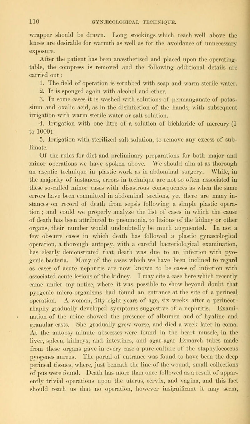 wrapper should be drawn. Long stockings which reach well above the knees are desirable for warmth as well as for the avoidance of unnecessary exposure. After the patient has been anaesthetized and placed upon the operating- table, the compress is removed and the following additional details are carried out: 1. The field of operation is scrubbed with soap and warm sterile water. 2. It is sponged again with alcohol and ether. 3. In some cases it is washed with solutions of permanganate of potas- sium and oxalic acid, as in the disinfection of the hands, with subsequent irrigation with warm sterile water or salt solution. 4. Irrigation with one litre of a solution of bichloride of mercury (1 to 1000). 5. Irrigation with sterilized salt solution, to remove any excess of sub- limate. Of the rules for diet and preliminary preparations for both major and minor operations we have spoken above. We should aim at as thorough an aseptic technique in plastic work as in abdominal surgery. While, in the majority of instances, errors in technique are not so often associated in these so-called minor cases with disastrous consequences as when the same errors have been committed in abdominal sections, yet there are many in- stances on record of death from sepsis following a simple plastic opera- tion ; and could we properly analyze the list of cases in which the cause of death has been attributed to pneumonia, to lesions of the kidney or other organs, their number would undoubtedly be much augmented. In not a few obscure cases in which death has followed a plastic gynaecological operation, a thorough autopsy, with a careful bacteriological examination, has clearly demonstrated that death was due to an infection with pyo- genic bacteria. Many of the eases which we have been inclined to regard as cases of acute nephritis are now known to be cases of infection with associated acute lesions of the kidney. I may cite a ease here which recently came under my notice, where it was possible to show beyond doubt that pyogenic micro-organisms had found an entrance at the site of a perineal operation. A woman, fifty-eight years of age, six weeks after a perineor- rhaphy gradually developed symptoms suggestive of a nephritis. Exami- nation of the urine showed the presence of albumen and of hyaline and granular casts. She gradually grew worse, and died a week later in coma. At the autopsy minute abscesses were found in the heart muscle, in the liver, spleen, kidneys, and intestines, and agar-agar Esmarch tubes made from these organs gave in every case a pure culture of the staphylococcus pyogenes aureus. The portal of entrance was found to have been the deep perineal tissues, where, just beneath the line of the wound, small collections of pus were found. Death has more than once followed as a result of appar- ently trivial operations upon the uterus, cervix, and vagina, and this fact should teach us that no operation, however insignificant it may seem,