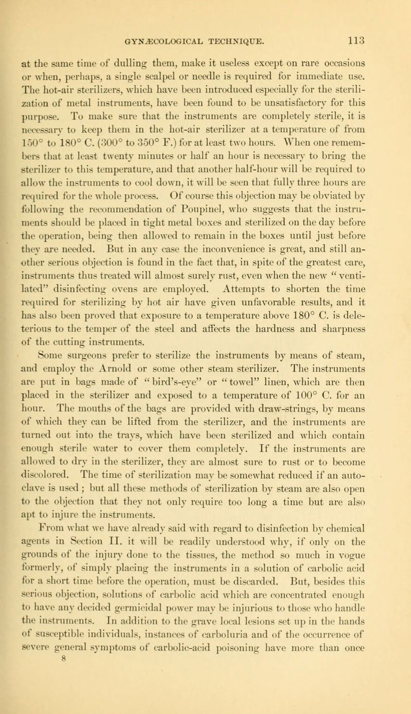 at the same time of dulling them, make it useless except on rare occasions or when, perhaps, a single scalpel or needle is required for immediate use. The hot-air sterilizers, which have been introduced especially for the sterili- zation of metal instruments, have been found to be unsatisfactory for this purpose. To make sure that the instruments are completely sterile, it is necessary to keep them in the hot-air sterilizer at a temperature of from 150° to 180° C. (.500° to 350° F.) for at least two hours. When one remem- bers that at hast twenty minutes or half an hour is necessary to bring the sterilizer to this temperature, and that another half-hour will be required to allow the instruments to cool down, it will be seen that fully three hours are required for the whole process. Of course this objection may be obviated by following the recommendation of Poupincl, who suggests that the instru- ments should be placed in tight metal boxes and sterilized on the day before the operation, being then allowed to remain in the boxes until just before they are needed. But in any case the inconvenience is great, and still an- other serious objection is found in the fact that, in spite of the greatest care, instruments thus treated will almost surely rust, even when the new venti- lated disinfecting ovens are employed. Attempts to shorten the time required for sterilizing by hot air have given unfavorable results, and it has also been proved that exposure to a temperature above 180° C. is dele- terious to the temper of the steel and affects the hardness and sharpness of the cutting instruments. Some surgeons prefer to sterilize the instruments by means of steam, and employ the Arnold or some other steam sterilizer. The instruments are put in bags made of  bird's-eye or  towel linen, which are then placed in the sterilizer and exposed to a temperature of 100° C. for an hour. The mouths of the bags are provided with draw-strings, by means of which they can be lifted from the sterilizer, and the instruments are turned out into the trays, which have been sterilized and which contain enough sterile water to cover them completely. If the instruments are allowed to dry in the sterilizer, they are almost sure to rust or to become discolored. The time of sterilization may be somewhat reduced if an auto- clave is used ; but all these methods of sterilization by steam are also open to the objection that they not only require too long a time but are also apt to injure the instruments. From what we have already said with regard to disinfection by chemical agents in Section II. it will be readily understood why, if only on the grounds of the injury done to the tissues, the method so much in vogue formerly, of simply placing the instruments in a solution of carbolic acid for a short time before the operation, must be discarded. But, besides this serious objection, solutions of carbolic acid which are concentrated enough to have any decided germicidal power may be injurious to those who handle the instruments. In addition to the grave local lesions set up in the hands of susceptible individuals, instances of carboluria and of the occurrence of severe general symptoms of carbolic-acid poisoning have more than once