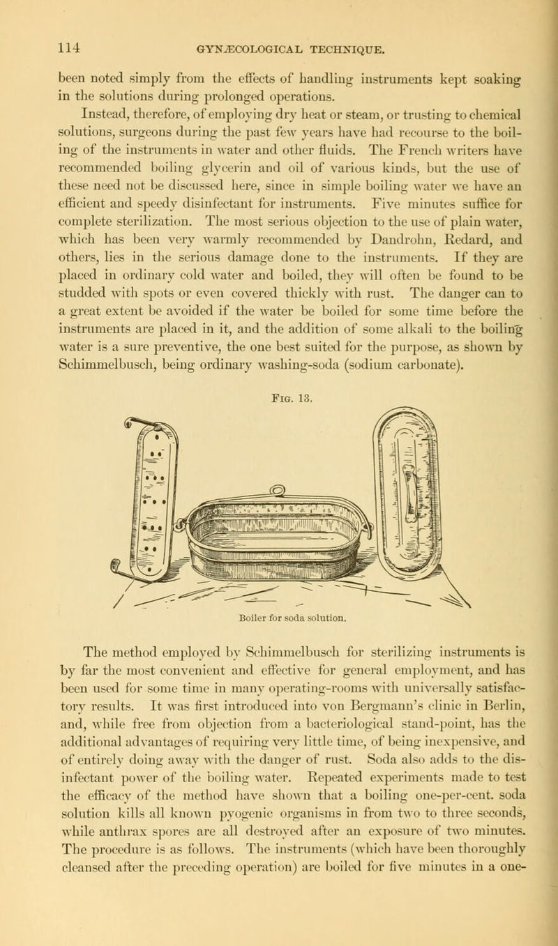 been noted simply from the effects of handling instruments kept soaking in the solutions during prolonged operations. Instead, therefore, of employing dry heat or steam, or trusting to chemical solutions, surgeons during the past few years have had recourse to the boil- ing of the instruments in water and other fluids. The French writers have recommended boiling glycerin and oil of various kinds, but the use of these need not be discussed here, since in simple boiling water we have an efficient and speedy disinfectant for instruments. Five minutes suffice for complete sterilization. The most serious objection to the use of plain water, which has been very warmly recommended by Dandrohn, Redard, and others, lies in the serious damage done to the instruments. If they are placed in ordinary cold water and boiled, they will often be found to be studded with spots or even covered thickly with rust. The danger can to a great extent be avoided if the water be boiled for some time before the instruments are placed in it, and the addition of some alkali to the boiling water is a sure preventive, the one best suited for the purpose, as shown by Schimnielbusch, being ordinary washing-soda (sodium carbonate). Fig. 13. Boiler for soda solution. The method employed by Schimmelbusch for sterilizing instruments is by far the most convenient and effective for general employment, and has been used for some time in many operating-rooms with universally satisfac- tory results. It was first introduced into von Bergmann's clinic in Berlin, and, while free from objection from a bacteriological stand-point, has the additional advantages of requiring very little time, of Vicing inexpensive, and of entirely doing away witli the danger of rust. Soda also adds to the dis- infectant power of the 'boiling water. Repeated experiments made to test the efficacy of the method have shown that a boiling one-per-cent. soda solution kills all known pyogenic organisms in from two to three seconds, while anthrax spores are all destroyed after an exposure of two minutes. The procedure is as follows. The instruments (which have been thoroughly cleansed after the preceding operation) are boiled for five minutes iu a one-