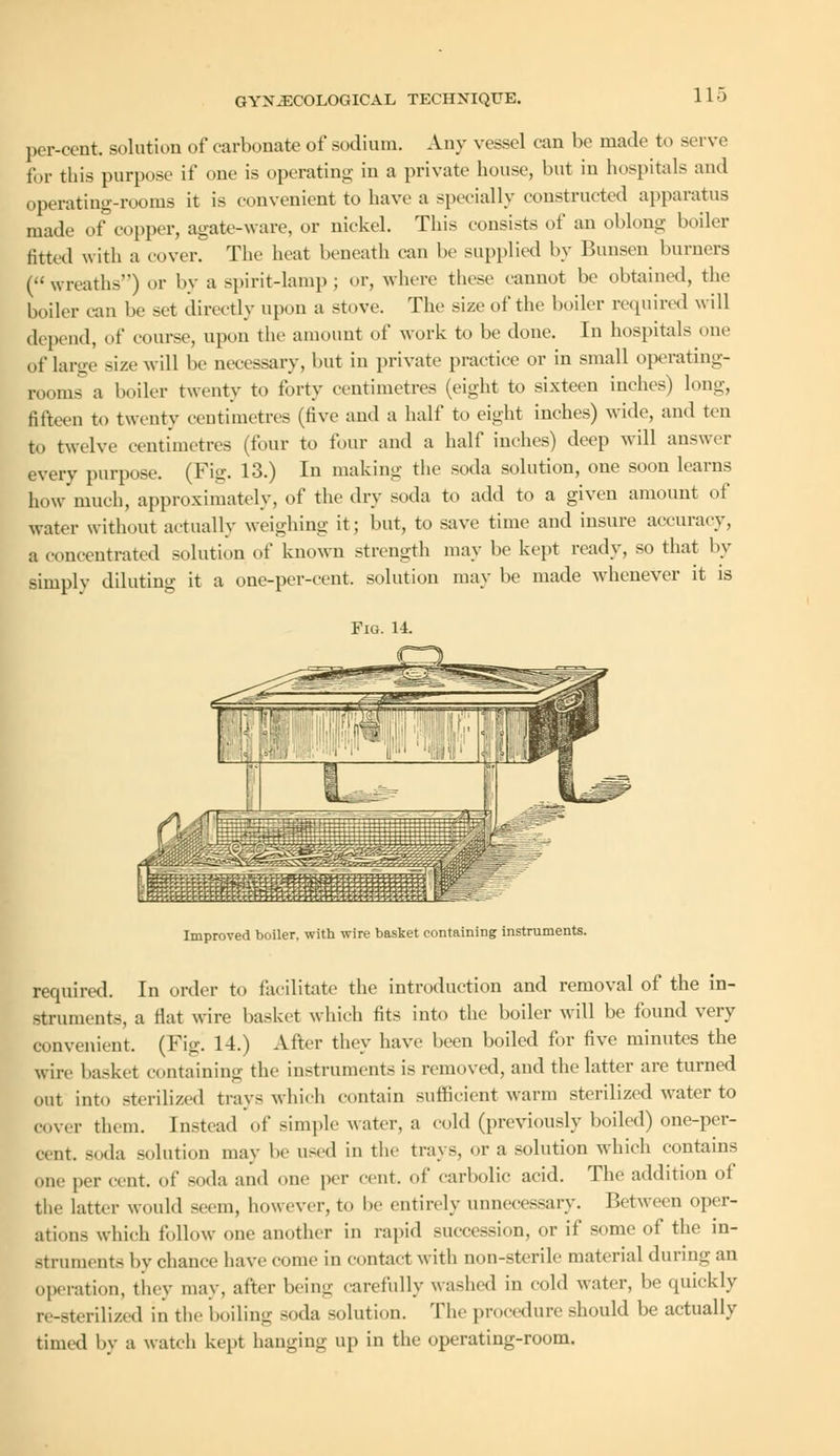 per-cent. solution of carbonate of sodium. Any vessel can be made to serve for this purpose if one is operating in a private house, but in hospitals and operating-rooms it is convenient to have a specially constructed apparatus made of copper, agate-ware, or nickel. This consists of an oblong boiler fitted with a cover. The heat beneath can be supplied by Bunsen burners (wreaths) or by a spirit-lamp ; or, where these cannot be obtained, the boiler can be set directly upon a stove. The size of the boiler required will depend, of course, upon the amount of work to be done. In hospitals one of large size will be necessary, but in private practice or in small operating- rooms a boiler twenty to forty centimetres (eight to sixteen inches) long, fifteen to twenty centimetres (live and a half to eight inches) wide, and ten to twelve centimetres (four to four and a half inches) deep will answer every purpose. (Fig. 13.) In making the soda solution, one soon learns howmuch, approximately, of the dry soda to add to a given amount of water without actually weighing it; but, to save time and insure accuracy, a concentrated solution of known strength may be kept ready, so that by simply diluting it a one-per-eent. solution may be made whenever it is Fig. 14. Improved boiler, with wire basket containing instruments. required. In order to facilitate the introduction and removal of the in- struments, a Hat wire basket which tits into the boiler will be found very convenient. (Fig! 14.) After they have been boiled for five minutes the wire basket containing the instrument- is removed, and the latter are turned out into sterilized trays which contain sufficient warm sterilized water to cover them. Instead of simple water, a cold (previously boiled) one-per- cent, soda solution may be used in the trays, or a solution which contains one per cent, of soda and one per cent, of carbolic acid. The addition of the latter would seem, however, to be entirely unnecessary. Between oper- ations which follow one another in rapid succession, or if some of the in- struments by chance have come in contact with non-sterile material during an operation, thev may, after being carefully washed in cold water, be quickly n-sterilized in the boiling soda solution. The procedure should be actually timed by a watch kept hanging up in the operating-room.