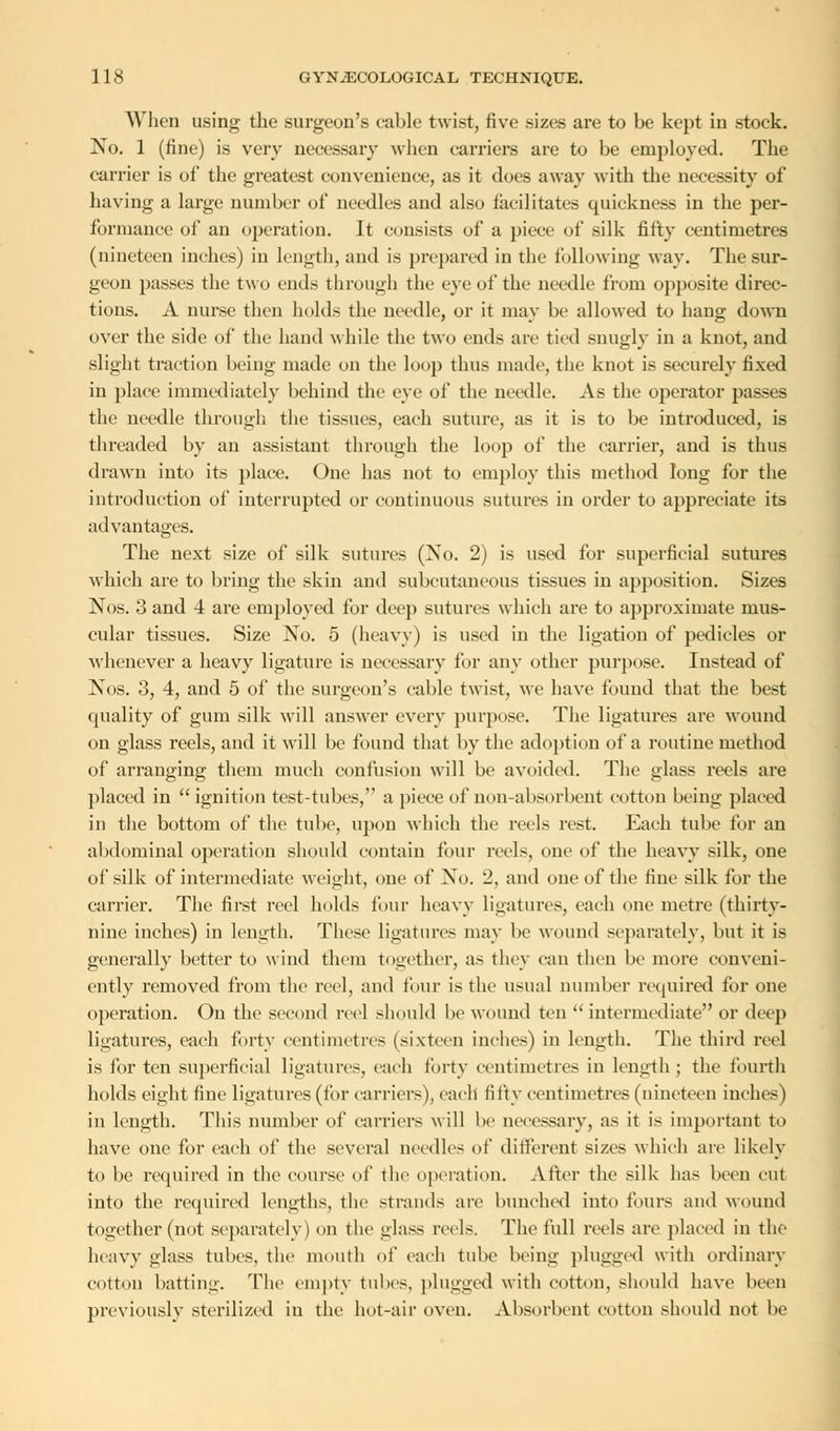 When using the surgeon's eable twist, five sizes are to be kept in stock. No. 1 (fine) is very necessary when carriers are to be employed. The carrier is of the greatest convenience, as it does away with the necessity of having a large number of needles and also facilitates quickness in the per- formance of an operation. It consists of a piece of silk fifty centimetres (nineteen inches) in length, and is prepared in the following way. The sur- geon passes the two ends through the eye of the needle from opposite direc- tions. A nurse then holds the needle, or it may be allowed to hang down over the side of the hand while the two ends arc tied snugly in a knot, and slight traction being made on the loop thus made, the knot is securely fixed in place immediately behind the eye of the needle. As the operator passes the needle through the tissues, each suture, as it is to be introduced, is threaded by an assistant through the loop of the carrier, and is thus drawn into its place. One has not to employ this method long for the introduction of interrupted or continuous sutures in order to appreciate its advantages. The next size of silk sutures (No. 2) is used for superficial sutures which are to bring the skin and subcutaneous tissues in apposition. Sizes Nos. 3 and 4 are employed for deep sutures which are to approximate mus- cular tissues. Size No. 5 (heavy) is used in the ligation of pedicles or whenever a heavy ligature is necessary for any other purpose. Instead of Nos. 3, 4, and 5 of the surgeon's cable twist, we have found that the best quality of gum silk will answer every purpose. The ligatures are wound on glass reels, and it will be found that by the adoption of a routine method of arranging them much confusion will be avoided. The glass reels are placed in  ignition test-tubes, a piece of non-absorbent cotton being placed in the bottom of the tube, upon which the reels rest. Each tube for an abdominal operation should contain four reels, one of the heavy silk, one of silk of intermediate weight, one of No. 2, and one of the fine silk for the carrier. The first reel holds four heavy ligatures, each one metre (thirty- nine inches) in length. These ligatures may be wound separately, but it is generally better to wind them together, as they can then be more conveni- ently removed from the reel, and four is the usual number required for one operation. On the second reel should be wound ten  intermediate or deep ligatures, each forty centimetres (sixteen inches) in length. The third reel is for ten superficial ligatures, each forty centimetres in length ; the fourth holds eight fine ligatures (for carriers), each fifty centimetres (nineteen inches) in length. This number of carriers will be necessary, as it is important to have one for each of the several needles of different sizes which are likely to be required in the course of the operation. After the silk has been cut into the required lengths, the strands are bunched into fours and wound together (not separately) on the glass reels. The full reels are placed in the heavy glass tubes, the mouth of each tube being plugged with ordinary cotton batting. The empty tubes, plugged with cotton, should have been previously sterilized iu the hot-air oven. Absorbent cotton should not be
