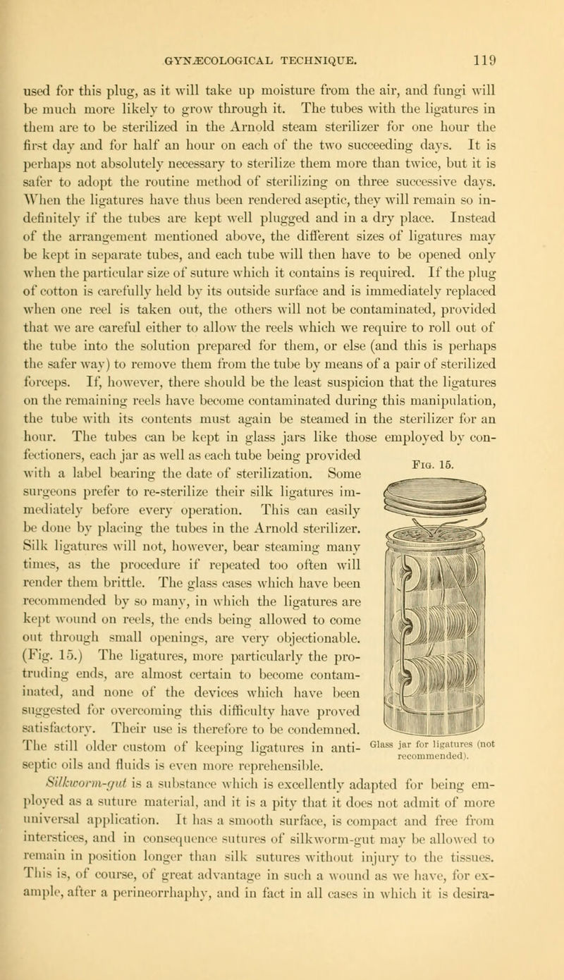 Fig. 15. used for this plug, as it will take up moisture from the air, and fungi will be much more likely to grow through it. The tubes with the ligatures in them are to be sterilized in the Arnold steam sterilizer for one hour the first day and for half an hour on each of the two succeeding days. It is perhaps not absolutely necessary to sterilize them more than twice, but it is Bafer to adopt the routine method of sterilizing on three successive days. When the ligatures have thus been rendered aseptic, they will remain so in- definitely if the tubes are kept well plugged and in a dry place. Instead of the arrangement mentioned above, the different sizes of ligatures may be kept in separate tubes, and each tube will then have to be opened only when the particular size of suture which it contains is required. If the plug of cotton is carefully held by its outside surface and is immediately replaced when one reel is taken out, the others will not be contaminated, provided that we are careful either to allow the reels which we require to roll out of the tube into the solution prepared for them, or else (and this is perhaps the safer way) to remove them from the tube by means of a pair of sterilized forceps. If, however, there should be the least suspicion that the ligatures on the remaining reels have become contaminated during this manipulation, the tube with its contents must again be steamed in the sterilizer for an hour. The tubes can be kept in glass jars like those employed by con- fectioners, each jar as well as each tube being provided with a label bearing the date of sterilization. Some surgeons prefer to re-sterilize their silk ligatures im- mediately before every operation. This can easily be done by placing the tubes in the Arnold sterilizer. Silk ligatures will not, however, bear steaming many times, as the procedure if repeated too often will render them brittle. The glass cases which have been recommended by so many, in which the ligatures are kept wound on reels, the ends being allowed to come out through small openings, are very objectionable. (Fig. 15.) The ligatures, more particularly the pro- truding ends, are almost certain to become contam- inated, and none of the devices which have been Buggested for overcoming this difficulty have proved satisfactory. Their use is therefore to be condemned. The still older custom of keeping ligatures in anti- Glass jar for ligatures (not . ° ° recommended). septic oils and Hinds is even more reprehensible. Silkworm-gut is a substance which is excellently adapted for being em- ployed as a suture material, and it is a pity that it does not admit of more universal application. It has a smooth surface, is compact and free from interstices, and in consequence sutures of silkworm-gut may be allowed to remain in position longer than silk sutures without injury to the tissues. Tin- is, of course, of great advantage in such a wound as we have, for ex- ample, after a perineorrhaphy, and in fact in all cases in which it is desira-