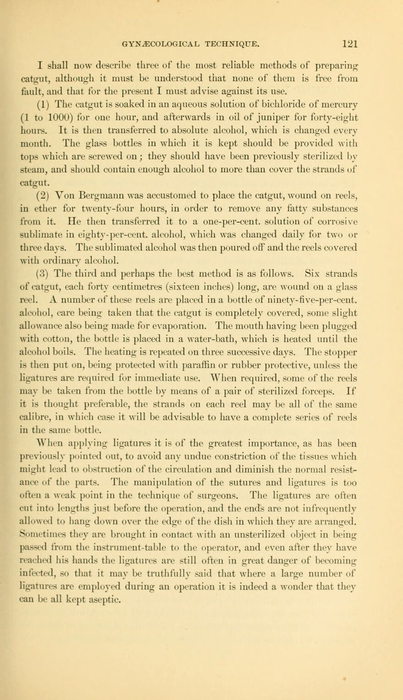 I shall dow describe three of the most reliable methods of preparing catgut, although it must be understood tiiat none of them is free from fault, and that for the present I must advise against its use (1) The catgut is soaked in an aqueous solution of bichloride of mercury (1 to 1000) for one hour, and afterwards in oil of juniper for forty-eight hours. It is then transferred to absolute alcohol, which is changed every mouth. The glass bottles in which it is kept should be provided with tops which are screwed on; they should have been previously sterilized by -tram, and should contain enough alcohol to more than cover the strands of catgut. (2) Von Bergmann was accustomed to place the catgut, wound on reels, in ether for twenty-four hours, in order to remove any fatty substances from it. He then transferred it to a one-per-cent. solution of corrosive sublimate in eighty-per-ccnt. alcohol, which was changed daily for two or three days. The sublimated alcohol was then poured off and the reels covered with ordinary alcohol. (3) The third and perhaps the best method is as follows. Six strands of catgut, each forty centimetres (sixteen inches) long, are wound on a glass reel. A number of these reels are placed in a bottle of ninety-tive-per-cent. alcohol, care being taken that the catgut is completely covered, some slight allowance also being made for evaporation. The mouth having been plugged with cotton, the bottle is placed in a water-bath, which is heated until the alcohol boils. The heating is repeated on three successive days. The stopper is then put on, being protected with paraffin or rubber protective, unless the Ligatures are required for immediate use. When required, some of the reels may be taken from the bottle by means of a pair of sterilized forceps. If it is thought preferable, the strands on each reel may be all of the same calibre, in which case it will be advisable to have a complete series of reels in the same bottle. When applying ligatures it is of the greatest importance, as has been previously pointed out, to avoid any undue constriction of the tissues which ought lead to obstruction of the circulation and diminish the normal resist- ance of the parts. The manipulation of the sutures and ligatures is too often a weak point in the technique of surgeons. The ligatures are often cut into lengths just before the operation, and the ends are not Infrequently allowed to hang down over the edge of the dish in which they are arranged. Sometimes they are brought in contact with an unsterilized object in being passed from the instrument-table to the operator, and even after they have reached his hands the ligatures are still often in great danger of becoming infected, so that it may be truthfully said that where a large number of ligatures are employed during an operation it is indeed a wonder that they can be all kept aseptic.