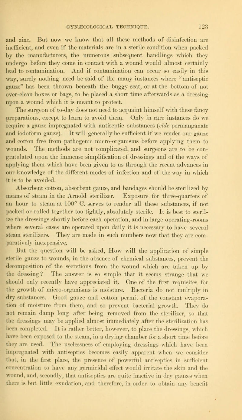 and zinc. But now we know that all these methods of disinfection are inefficient, and even if the materials are in a sterile condition when packed by the manufacturers, the numerous subsequent handlings which they undergo before they come in contact with a wound would almost certainly lead to contamination. And if contamination can occur so easily in this way, surely nothing need be said of the many instances where antiseptic gauze has been thrown beneath the buggy seat, or at the bottom of not over-clean boxes or bags, to be placed a short time afterwards as a dressing upon a wound which it is meant to protect. The surgeon of to-day does not need to acquaint himself with these fancy preparations, except to learn to avoid them. Only in rare instances do we require a gauze impregnated with antiseptic substances (vide permanganate and iodoform gauze). It will generally be sufficient if we render our gauze and cotton free from pathogenic micro-organisms before applying them to wounds. The methods are not complicated, and surgeons are to be con- gratulated upon the immense simplification of dressings and of the ways of applying them which have been given to us through the recent advances in our knowledge of the different modes of infection and of the way in which it is to be avoided. Absorbent cotton, absorbent gauze, and bandages should be sterilized by means of steam in the Arnold sterilizer. Exposure for three-quarters of an hour to steam at 100° C. serves to render all these substances, if not packed or rolled together too tightly, absolutely sterile. It is best to steril- ize the dressings shortly before each operation, and in large operating-rooms where several cases are operated upon daily it is necessary to have several steam sterilizers. They are made in such numbers now that they are com- paratively inexpensive. But the question will be asked, How will the application of simple sterile gauze to wounds, in the absence of chemical substances, prevent the decomposition of the secretions from the wound which are taken up by the dressing? The answer is so simple that it seems strange that Ave should only recently have appreciated it. One of the first requisites for the growth of micro-organisms is moisture. Bacteria do not multiply in dry substances. Good gauze and cotton permit of the constant evapora- tion of moisture from them, and so prevent bacterial growth. They do not remain damp long after being removed from the sterilizer, so that the dressings may be applied almost immediately after the sterilization has been completed. It is rather better, however, to place the dressings, which have been exposed to the steam, in a drying chamber for a short time before they are used. The uselessness of employing dressings which have been impregnated with antiseptics becomes easily apparent when we consider that, in the first place, the presence of powerful antiseptics in sufficient concentration to have any germicidal effect would irritate the skin and the wound, and, secondly, that antiseptics are quite inactive in dry gauzes when there is but little exudation, and therefore, in order to obtain any benefit