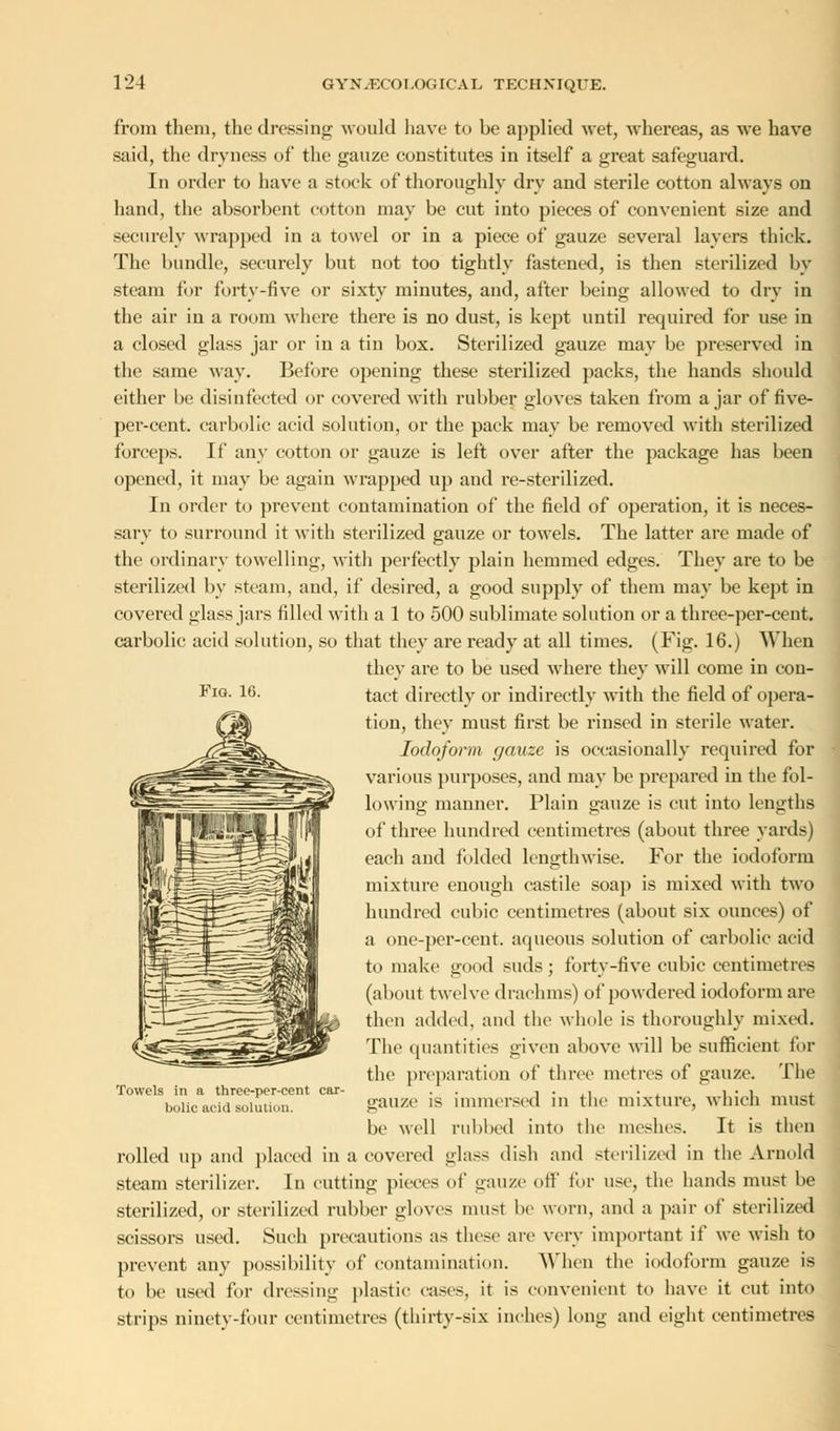 Fig. 16. from them, the dressing would have to be applied wet, whereas, as we have said, the dryness of the gauze constitutes in itself a great safeguard. In order to have a stock of thoroughly dry and sterile cotton always on hand, the absorbent cotton may be cut into pieces of convenient size and securely wrapped in a towel or in a piece of gauze several layers thick. The bundle, securely but not too tightly fastened, is then sterilized by steam for forty-five or sixty minutes, and, after being allowed to dry in the air in a room where there is no dust, is kept until required for use in a closed glass jar or in a tin box. Sterilized gauze may be preserved in the same way. Before opening these sterilized packs, the hands should either be disinfected or covered with rubber gloves taken from ajar of five- per-cent. carbolic acid solution, or the pack may be removed with sterilized forceps. If any cotton or gauze is left over after the package has been opened, it may be again wrapped up and re-sterilized. In order to prevent contamination of the field of operation, it is neces- sary to surround it with sterilized gauze or towels. The latter are made of the ordinary towelling, with perfectly plain hemmed edges. They are to be sterilized by steam, and, if desired, a good supply of them may be kept in covered glass jars filled with a 1 to 500 sublimate solution or a three-per-cent. carbolic acid solution, so that they are ready at all times. (Fig. 16.) When they are to be used where they will come in con- tact directly or indirectly with the field of opera- tion, they must first be rinsed in sterile water. Iodoform gauze is occasionally required for various purposes, and may be prepared in the fol- lowing manner. Plain gauze is cut into lengths of three hundred centimetres (about three yards) each and folded lengthwise. For the iodoform mixture enough castile soap is mixed with two hundred cubic centimetres (about six ounces) of a one-per-cent. aqueous solution of carbolic acid to make good suds; forty-five cubic centimetres (about twelve drachms) of powdered iodoform are then added, and the whole is thoroughly mixed. The quantities given above will be sufficient for the preparation of three metres of gauze. The gauze is immersed in the mixture, which must be well rubbed into the meshes. It is then rolled up and placed iu a covered glass dish and sterilized in the Arnold steam sterilizer. In cutting pieces of gauze off for use, the hands must be sterilized, or sterilized rubber gloves mu-t be worn, and a pair of sterilized scissors used. Such precautions as these are very important if we wish to prevent any possibility of contamination. When the iodoform gauze is to be used for dressing plastic cases, it is convenient to have it cut into strips ninety-four centimetres (thirty-six inches) long and eight centimetres Towels in a three-per-cent car bolic acid solution.