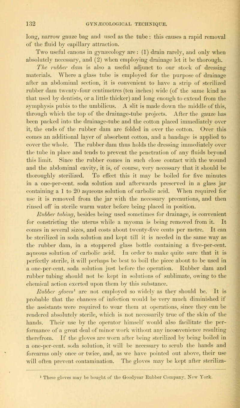 long, narrow gauze bag and used as the tube: this causes a rapid removal of the fluid by capillary attraction. Two useful canons in gynaecology are: (1) drain rarely, and only when absolutely necessary, and (2) when employing drainage let it be thorough. The rubber dam is also a useful adjunct to our stock of dressing materials. Where a glass tube is employed for the purpose of drainage after an abdominal section, it is convenient to have a strip of sterilized rubber dam twenty-four centimetres (ten inches) wide (of the same kind as that used by dentists, or a little thicker) and long enough to extend from the symphysis pubis to the umbilicus. A slit is made down the middle of this, through which the top of the drainage-tube projects. After the gauze has been packed into the drainage-tube and the cotton placed immediately over it, the ends of the rubber dam are folded in over the cotton. Over this comes an additional layer of absorbent cotton, and a bandage is applied to cover the whole. The rubber dam thus holds the dressing immediately over the tube in place and tends to prevent the penetration of any fluids beyond this limit. Since the rubber comes in such close contact with the wound and the abdominal cavity, it is, of course, very necessary that it should be thoroughly sterilized. To effect this it may be boiled for five minutes in a one-per-cent. soda solution and afterwards preserved in a glass jar containing a 1 to 20 aqueous solution of carbolic acid. When required for use it is removed from the jar with the necessary precautions, and then rinsed off in sterile warm water before being placed in position. Rubber tubing, besides being used sometimes for drainage, is convenient for constricting the uterus while a myoma is being removed from it. It comes in several sizes, and costs about twenty-five cents per metre. It can be sterilized in soda solution and kept till it is needed in the same way as the rubber dam, in a stoppered glass bottle containing a five-per-cent. aqueous solution of carbolic acid. In order to make quite sure that it is perfectly sterile, it will perhaps be best to boil the piece about to be used in a one-per-cent. soda solution just before the operation. Rubber dam and rubber tubing should not be kept in solutions of sublimate, owing to the chemical action exerted upon them by this substance. Rubber gloves1 are not employed so widely as they should be. It is probable that the chances of infection would be very much diminished if the assistants were required to wear them at operations, since they can be rendered absolutely sterile, which is not necessarily true of the skin of the hands. Their use by the operator himself would also facilitate the per- formance of a great deal of minor work without any inconvenience resulting therefrom. If the gloves are worn alter being sterilized by being boiled in a one-per-cent. soda solution, it will be necessary to scrub the hands and forearms only once or twice, and, as we have pointed out above, their use will often prevent contamination. The gloves may be kept after steriliza- 1 The.se gloves may be bought of the Goodyear Rubber Company. New York.