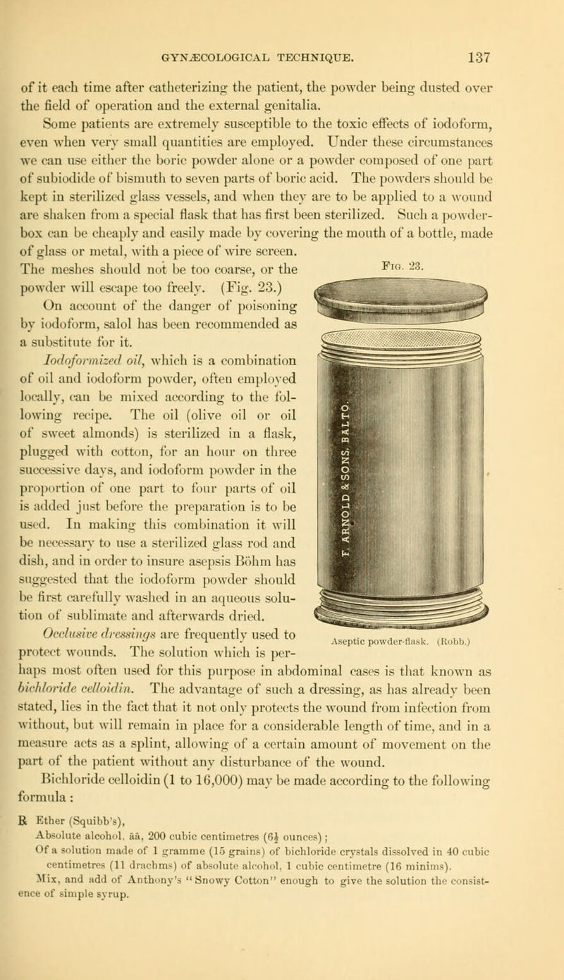 Fks. of it each time after catheterizing the patient, the powder being dusted over the field of operation and the external genitalia. Some patients are extremely susceptible to the toxic effects of iodoform, even when very small quantities arc employed. Under these circumstances we can use cither the boric powder alone or a powder composed of one part of subiodide of bismuth to seven parts of boric acid. The powders should be kept in sterilized glass vessels, and when they are to be applied to a wound are shaken from a special flask that has first been sterilized. Such a powder- box can be cheaply and easily made by covering the mouth of a bottle, made of glass or metal, with a piece of wire screen. The meshes should not be too coarse, or the powder will escape too freely. (Fig. 23.) On account of the danger of poisoning by iodoform, salol has been recommended as a substitute for it. Iodoformized oil, which is a combination of oil and iodoform powder, often employed locally, can be mixed according to the fol- lowing recipe. The oil (olive oil or oil of sweet almonds) is sterilized in a flask, plugged with cotton, for an hour on three successive days, and iodoform powder in the proportion of one part to four parts of oil is added just before the preparation is to be used. In making this combination it will be necessary to use a sterilized glass rod and dish, and in order to insure asepsis Bohm has suggested that the iodoform powder should be first carefully washed in an aqueous solu- tion of sublimate and afterwards dried. Occlusive dressings are frequently used to protect wounds. The solution which is per- haps most often used for this purpose in abdominal cases is that known as bichloride ceUoidin. The advantage of such a dressing, as has already been stated, lies in the fact that it not only protects the wound from infection from without, but will remain in place for a considerable length of time, and in a measure acts as a splint, allowing of a certain amount of movement on the part of the patient without any disturbance of the wound. Bichloride celloidin (1 to 16,000) may be made according to the following formula : R Kther (Squibb's), Absolute alcohol, aa, 200 cubic centimetres (6J ounces); Of a solution made of 1 gramme (15 grains) of bichloride crystals dissolved in 40 cubic centimetres (11 drachms) of absolute alcohol, 1 cubic centimetre (16 minims). Mix, and add of Anthony's Snowy Cotton enough to give the solution the e insist- ence of simple syrup. Aseptic powderthisk. (Robb.)
