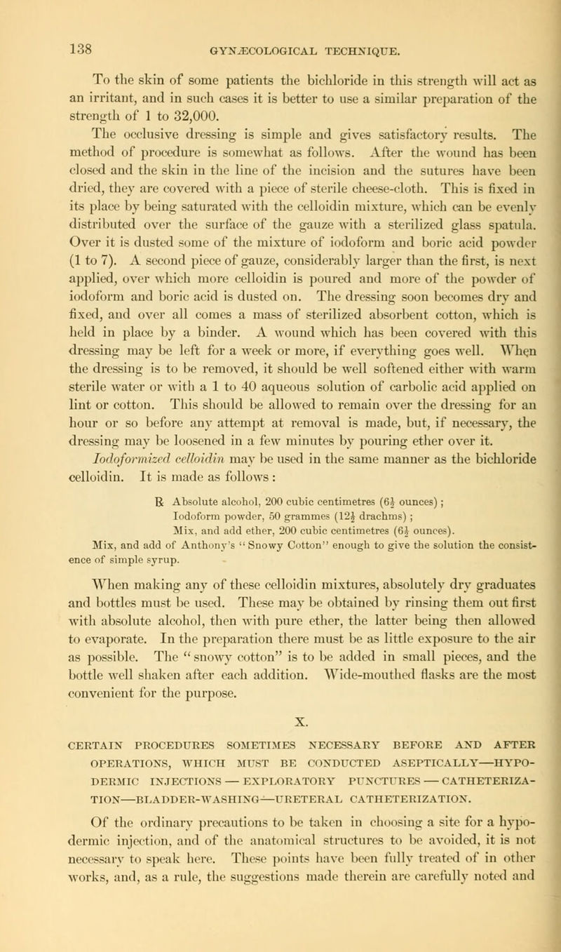 To the skin of some patients the bichloride in this strength will act as an irritant, and in such cases it is better to use a similar preparation of the strength of 1 to 32,000. The occlusive dressing is simple and gives satisfactory results. The method of procedure is somewhat as follows. After the wound has been closed and the skin in the line of the incision and the sutures have been dried, they are covered with a piece of sterile cheese-cloth. This is fixed in its place by being saturated with the celloidin mixture, which can be evenly distributed over the surface of the gauze with a sterilized glass spatula. Over it is dusted some of the mixture of iodoform and boric acid powder (1 to 7). A second piece of gauze, considerably larger than the first, is next applied, over which more celloidin is poured and more of the powder of iodoform and boric acid is dusted on. The dressing soon becomes dry and fixed, and over all comes a mass of sterilized absorbent cotton, which is held in place by a binder. A wound which has been covered with this dressing may be left for a week or more, if everything goes well. When the dressing is to be removed, it should be well softened either with warm sterile water or with a 1 to 40 aqueous solution of carbolic acid applied on lint or cotton. This should be allowed to remain over the dressing for an hour or so before any attempt at removal is made, but, if necessary, the dressing may be loosened in a few minutes by pouring ether over it. Iodoformized celloidin may be used in the same manner as the bichloride celloidin. It is made as follows : R Absolute alcohol, 200 cubic centimetres (6i ounces); Iodoform powder, 50 grammes (12£ drachms) ; Mix, and add ether, 200 cubic centimetres (6£ ounces). Mix, and add of Anthony's  Snowy Cotton enough to give the solution the consist- ence of simple syrup. When making any of these celloidin mixtures, absolutely dry graduates and bottles must be used. These may be obtained by rinsing them out first with absolute alcohol, then with pure ether, the latter being then allowed to evaporate. In the preparation there must be as little exposure to the air as possible. The  snowy cotton is to be added in small pieces, and the bottle well shaken after each addition. Wide-mouthed flasks are the most convenient for the purpose. X. CERTAIN PROCEDURES SOMETIMES NECESSARY BEFORE AND AFTER OPERATIONS, WHICH MUST BE CONDUCTED ASEPTICALLY HYPO- DERMIC INJECTIONS — EXPLORATORY PUNCTURES CATHETERIZA- TION BLADDER-WASHING—URETERAL CATHETERIZATION. Of the ordinary precautions to be taken in choosing a site for a hypo- dermic injection, and of the anatomical structures to be avoided, it is not necessary to speak here. These points have been fully treated of in other works, and, as a rule, the suggestions made therein are carefully noted and