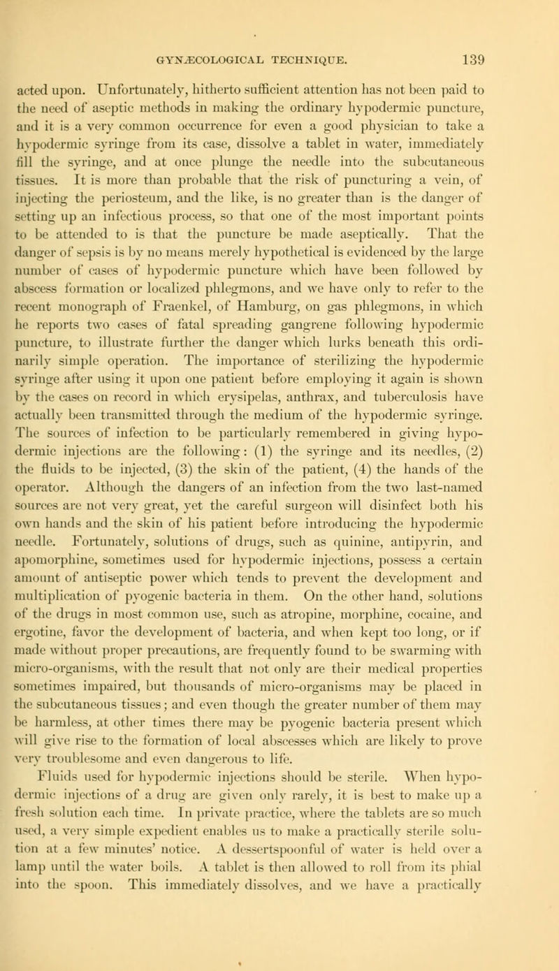 acted upon. Unfortunately, hitherto sufficient attention has not been paid to the need of aseptic methods in making the ordinary hypodermic puncture, and it is a very common occurrence for even a good physician to take a hypodermic syringe from its case, dissolve a tablet in water, immediately till the syringe, and at once plunge the needle into the subcutaneous tissues. It is more than probable that the risk of puncturing a vein, of injecting the periosteum, and the like, is no greater than is the danger of setting up an infectious process, so that one of the most important points to be attended to is that the puncture be made aseptically. That the danger of sepsis is by no means merely hypothetical is evidenced by the large number of cases of hypodermic puncture which have been followed by abscess formation or localized phlegmons, and we have only to refer to the recent monograph of Fraenkel, of Hamburg, on gas phlegmons, in which he reports two cases of fatal spreading gangrene following hypodermic puncture, to illustrate further the danger which lurks beneath this ordi- narily simple operation. The importance of sterilizing the hypodermic syringe after using it upon one patient before employing it again is shown by the eases on record in which erysipelas, anthrax, and tuberculosis have actually been transmitted through the medium of the hypodermic syringe. The sources of infection to be particularly remembered in giving hypo- dermic injections are the following: (1) the syringe and its needles, (2) the fluids to be injected, (3) the skin of the patient, (4) the hands of the operator. Although the dangers of an infection from the two last-named sources are not very great, yet the careful surgeon will disinfect both his own hands and the skin of his patient before introducing the hypodermic needle. Fortunately, solutions of drugs, such as quinine, antipyrin, and apomorphine, sometimes used for hypodermic injections, possess a certain amount of antiseptic power which tends to prevent the development and multiplication of pyogenic bacteria in them. On the other hand, solutions of the drugs in most common use, such as atropine, morphine, cocaine, and ergotine, favor the development of bacteria, and when kept too long, or if made without proper precautions, are frequently found to be swarming with micro-organisms, with the result that not only are their medical properties sometimes impaired, but thousands of micro-organisms may be placed in the subcutaneous tissues; and even though the greater number of them may be harmless, at other times there may be pyogenic bacteria present which will give rise to the formation of local abscesses which are likely to prove very troublesome and even dangerous to life. Fluids used for hypodermic injections should be sterile. When hypo- dermic injections of a drug are given only rarely, it is best to make up a fresh solution each time. In private practice, where the tablets are so much used, a very simple expedient enables us to make a practically sterile solu- tion at a few minutes' notice. A dessertspoonful of water is held over a lamp until the water boils. A tablet is then allowed to roll from its phial into the spoon. This immediately dissolves, and we have a practically
