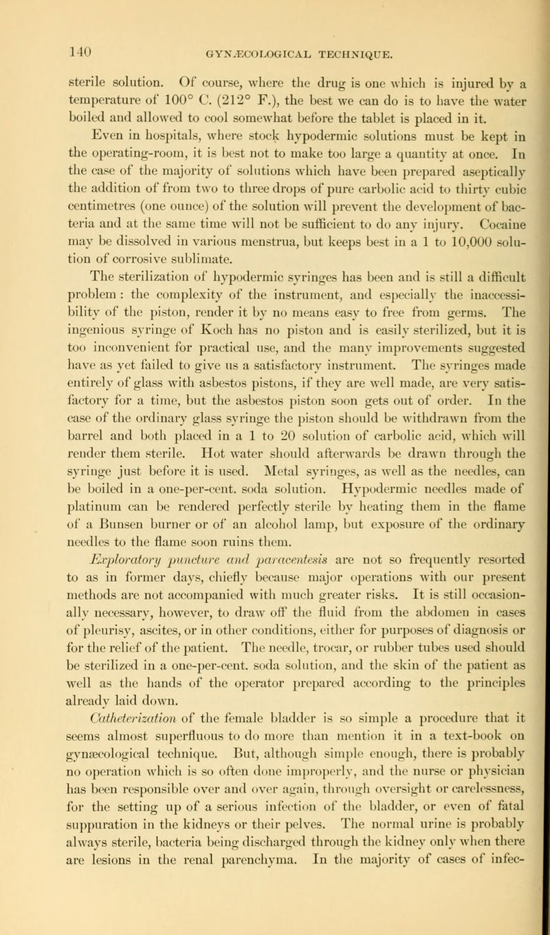 sterile solution. Of course, where the drug is one which is injured bv a temperature of 100° C. (212° F.), the best we can do is to have the water boiled and allowed to cool somewhat before the tablet is placed in it. Even in hospitals, where stock hypodermic solutions must be kept in the operating-room, it is best not to make too large a quantity at once. In the case of the majority of solutions which have been prepared asepticallv the addition of from two to three drops of pure carbolic acid to thirty cubic centimetres (one ounce) of the solution will prevent the development of bac- teria and at the same time will not be sufficient to do any injury. Cocaine may be dissolved in various menstrua, but keeps best in a 1 to 10,000 solu- tion of corrosive sublimate. The sterilization of hypodermic syringes has been and is still a difficult problem : the complexity of the instrument, and especially the inaccessi- bility of the piston, render it by no means easy to free from germs. The ingenious syringe of Koch has no piston and is easily sterilized, but it is too inconvenient for practical use, and the many improvements suggested have as yet failed to give us a satisfactory instrument. The syringes made entirely of glass with asbestos pistons, if they are well made, are very satis- factory for a time, but the asbestos piston soon gets out of order. In the case of the ordinary glass syringe the piston should be withdrawn from the barrel and both placed in a 1 to 20 solution of carbolic acid, which will render them sterile. Hot water should afterwards be drawn through the syringe just before it is used. Metal syringes, as well as the needles, can be boiled in a one-per-cent. soda solution. Hypodermic needles made of platinum can be rendered perfectly sterile by heating them in the flame of a Bunsen burner or of an alcohol lamp, but exposure of the ordinary needles to the flame soon ruins them. Exploratory puncture and paracentesis are not so frequently resorted to as in former days, chiefly because major operations with our present methods are not accompanied with much greater risks. It is still occasion- ally necessary, however, to draw oft* the fluid from the abdomen in cases of pleurisy, ascites, or in other conditions, cither for purposes of diagnosis or for the relief of the patient. The needle, trocar, or rubber tubes used should be sterilized in a one-per-cent. soda solution, and the skin of the patient as well as the hands of the operator prepared according to the principles already laid down. Catheterization of the female bladder is so simple a procedure that it seems almost superfluous to do more than mention it in a text-book on gynaecological technique. But, although simple enough, there is probably no operation which is so often done improperly, and the nurse or physician has been responsible over and over again, through oversight or carelessness, foi- the setting up of a serious infection of the bladder, or even of fatal suppuration in the kidneys or their pelves. The normal urine is probably always sterile, bacteria being discharged through the kidney only when there are lesions in the renal parenchyma. In the majority of cases of infec-