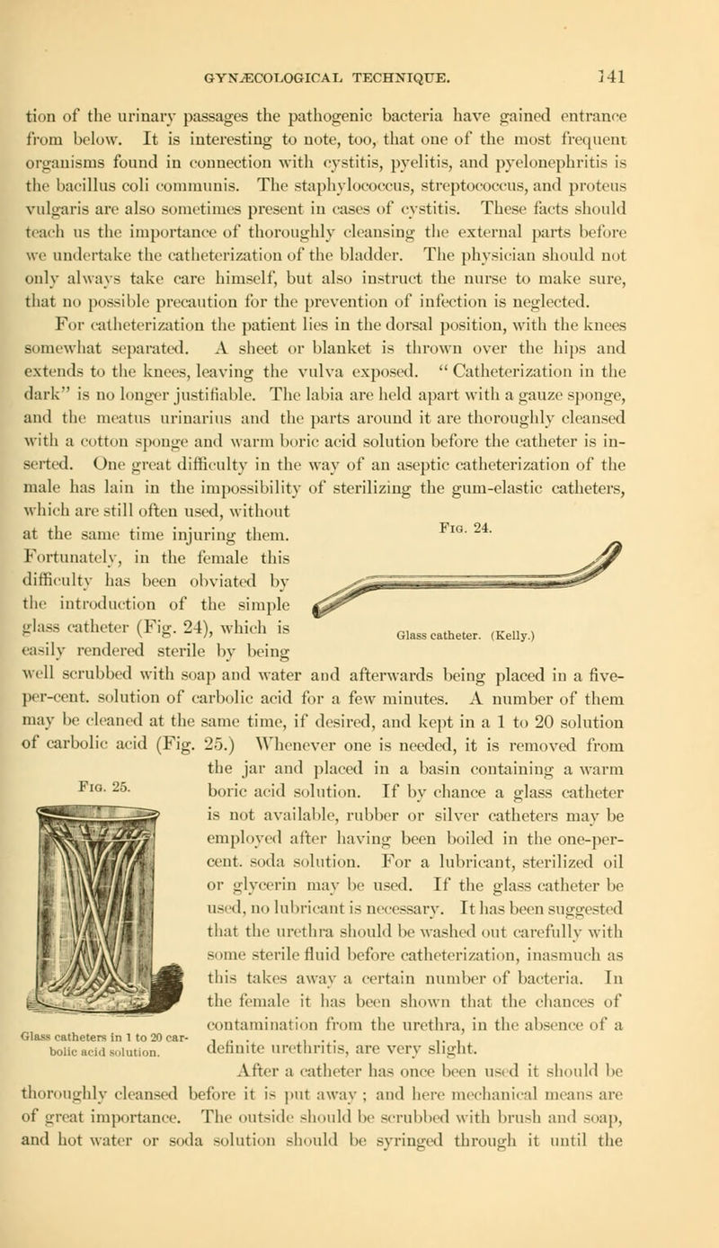 Fig. 24. tion of the urinary passages the pathogenic bacteria have gained entrance from below. It is interesting to note, too, that one of the most frequent organisms found in connection with cystitis, pyelitis, and pyelonephritis is the bacillus coli communis. The staphylococcus, streptococcus, and proteus vulgaris are also sometimes present in eases of cystitis. These facts should teach us the importance of thoroughly cleansing the external parts before we undertake the catheterization of the bladder. The physician should not only always take care himself, but also instruct the nurse to make sure, that no possible precaution for the prevention of infection is neglected. For catheterization the patient lies in the dorsal position, with the knees somewhat separated. A sheet or blanket is thrown over the hips and extends to the knees, leaving the vulva exposed. Catheterization in the dark is no longer justifiable. The labia are held apart witli a gauze sponge, and the meatus urinarius and the parts around it are thoroughly cleansed with a cotton sponge and warm boric acid solution before the catheter is in- serted. One great difficulty in the way of an aseptic catheterization of the male has lain in the impossibility of sterilizing the gum-elastic catheters, which are still often used, without at the same time injuring them. Fortunately, in the female this difficulty has been obviated by the introduction of the simple glass catheter (Fig. 24), which is easily rendered sterile bv beinff well scrubbed with soap and water and afterwards being placed in a five- per-cent. solution of carbolic acid for a few minutes. A number of them may be cleaned at the same time, if desired, and kept in a 1 to 20 solution of carbolic acid (Fig. 25.) Whenever one is needed, it is removed from the jar and placed in a basin containing a warm Fl°- 25- boric acid solution. If by chance a glass catheter is not available, rubber or silver catheters may be employed after having been boiled in the one-per- cent, soda solution. For a lubricant, sterilized oil or glycerin may be used. If the glass catheter be used, no lubricant is necessary. It has been suggested that the urethra should be washed out carefully with some sterile fluid before catheterization, inasmuch as this takes away a certain number of bacteria. In the female it has been shown that the chances of contamination from the urethra, in the absence of a definite urethritis, are very slight. After a catheter has once been used it should be thoroughly cleansed before it is put away ; and here mechanical means are of great importance. The outside should be scrubbed with brush and soap, and hot water or soda solution should be syringed through it until the Glass catheter. (Kelly.) Glass catheters in 1 to 20 car- bolic acid solution.