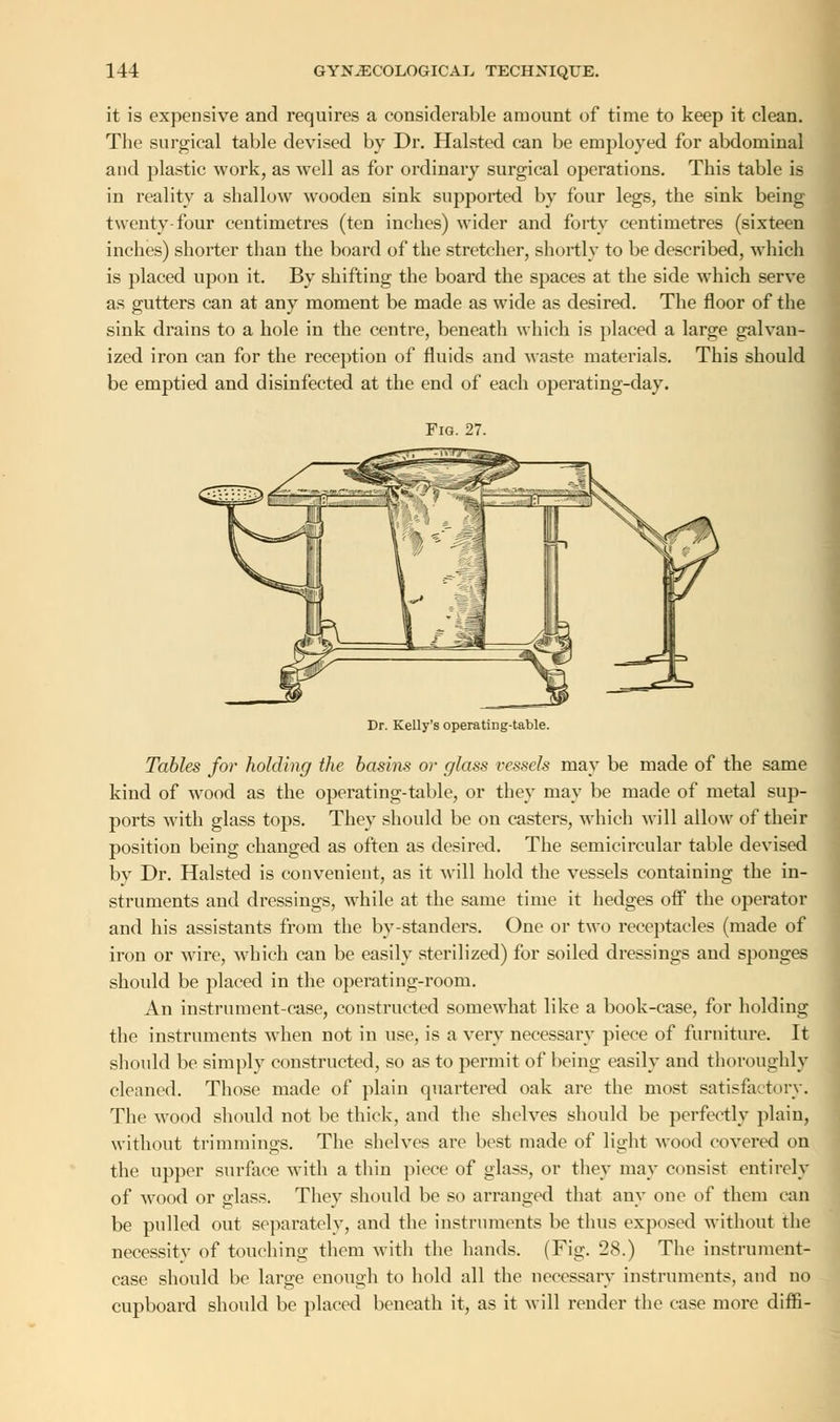 it is expensive and requires a considerable amount of time to keep it clean. The surgical table devised by Dr. Halsted can be employed for abdominal and plastic work, as well as for ordinary surgical operations. This table is in reality a shallow wooden sink supported by four legs, the sink being twenty-four centimetres (ten inches) wider and forty centimetres (sixteen inches) shorter than the board of the stretcher, shortly to be described, which is placed upon it. By shifting the board the spaces at the side which serve as gutters can at any moment be made as wide as desired. The floor of the sink drains to a hole in the centre, beneath which is placed a large galvan- ized iron can for the reception of fluids and waste materials. This should be emptied and disinfected at the end of each operating-day. Dr. Kelly's operating-table. Tables for holding the basins or glass vessels may be made of the same kind of wood as the operating-table, or they may be made of metal sup- ports with glass tops. They should be on casters, which will allow of their position being changed as often as desired. The semicircular table devised by Dr. Halsted is convenient, as it will hold the vessels containing the in- struments and dressings, while at the same time it hedges off the operator and his assistants from the by-standers. One or two receptacles (made of iron or wire, which can be easily sterilized) for soiled dressings and sponges should be placed in the operating-room. An instrument-case, constructed somewhat like a book-case, for holding the instruments when not in use, is a very necessary piece of furniture. It should be simply constructed, so as to permit of being easily and thoroughly cleaned. Those made of plain quartered oak are the most satisfactory. The wood should not be thick, and the shelves should be perfectly plain, without trimmings. The shelves are best made of light wood covered on the upper surface with a thin piece of glass, or they may consist entirely of wood or glass. They should be so arranged that any one of them can be pulled out separately, and the instruments be thus exposed without the necessity of touching them with the hands. (Fig. 28.) The instrument- case should be large enough to hold all the necessary instruments, and no cupboard should be placed beneath it, as it will render the case more diffi-