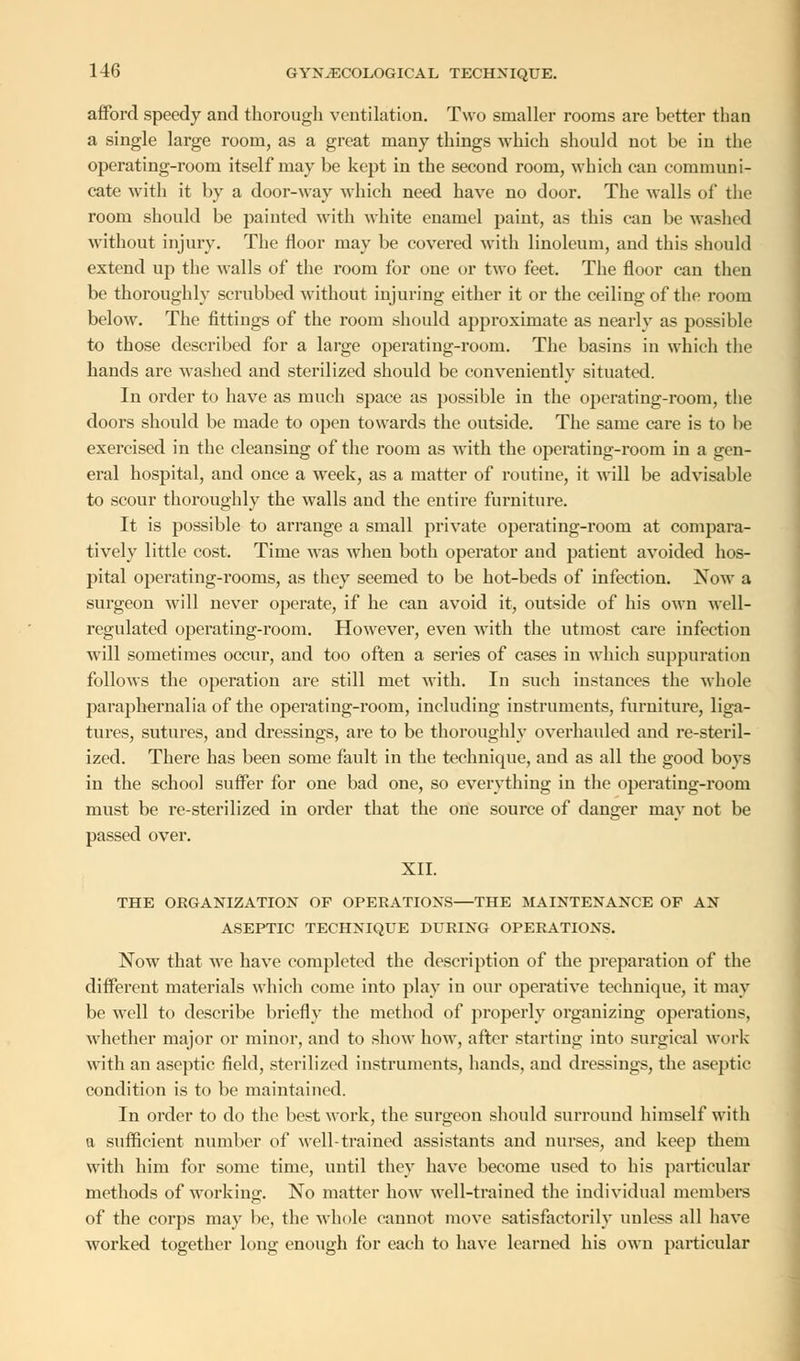 afford speedy and thorough ventilation. Two smaller rooms are better than a single large room, as a great many things which should not be in the operating-room itself may be kept in the second room, which can communi- cate with it by a door-way which need have no door. The walls of the room should be painted with white euamel paint, as this can be washed without injury. The floor may be covered with linoleum, and this should extend up the walls of the room for one or two feet. The floor can then be thoroughly scrubbed without injuring either it or the ceiling of the room below. The fittings of the room should approximate as nearly as possible to those described for a large operating-room. The basins in which the hands are washed and sterilized should be conveniently situated. In order to have as much space as possible in the operating-room, the doors should be made to open towards the outside. The same care is to be exercised in the cleansing of the room as with the operating-room in a gen- eral hospital, and once a week, as a matter of routine, it will be advisable to scour thoroughly the walls and the entire furniture. It is possible to arrange a small private operating-room at compara- tively little cost. Time was when both operator and patient avoided hos- pital operating-rooms, as they seemed to be hot-beds of infection. Now a surgeon will never operate, if he can avoid it, outside of his own well- regulated operating-room. However, even with the utmost care infection will sometimes occur, and too often a series of cases in which suppuration follows the operation are still met with. In such instances the whole paraphernalia of the operating-room, including instruments, furniture, liga- tures, sutures, and dressings, are to be thoroughly overhauled and re-steril- ized. There has been some fault in the technique, and as all the good boys in the school suffer for one bad one, so everything in the operating-room must be re-sterilized in order that the one source of danger may not be passed over. XII. THE ORGANIZATION OF OPERATIONS—THE MAINTENANCE OF AN ASEPTIC TECHNIQUE DURING OPERATIONS. Now that we have completed the description of the preparation of the different materials which come into play in our operative technique, it may be well to describe briefly the method of properly organizing operations, whether major or minor, and to show how, after starting into surgical work with an aseptic field, sterilized instruments, hands, and dressings, the aseptic condition is to be maintained. In order to do the best work, the surgeon should surround himself with a sufficient number of well-trained assistants and nurses, and keep them with him for some time, until they have become used to his particular methods of working. No matter how well-trained the individual members of the corps may be, the whole cannot move satisfactorily unless all have worked together long enough for each to have learned his own particular
