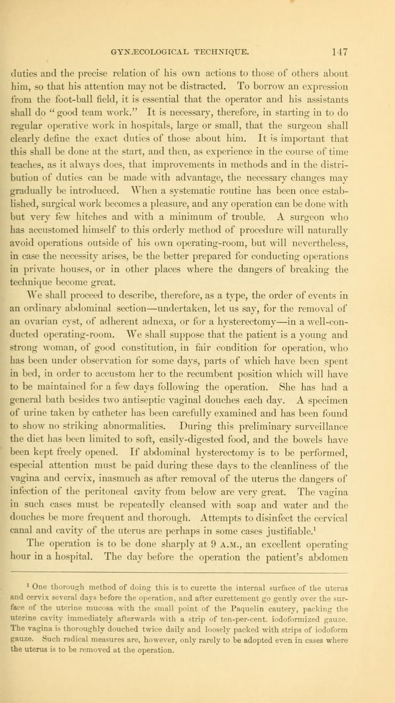 duties and the precise relation of his own actions to those of others about him, so that his attention may not be distracted. To borrow an expression from the foot-ball held, it is essential that the operator and his assistants shall do  good team work. It is necessary, therefore, in starting in to do regular operative work in hospitals, large or small, that the surgeon shall clearly define the exact duties of those about him. It is important that this shall be done at the start, and then, as experience in the course of time teaches, as it always does, that improvements in methods and in the distri- bution of duties <an be made with advantage, the necessary changes may gradually be introduced. When a systematic routine has been once estab- lished, surgical work becomes a pleasure, and any operation can be done with but very i'cw hitches and with a minimum of trouble. A surgeon who has accustomed himself to this orderly method of procedure will naturally avoid operations outside of his own operating-room, but will nevertheless, in case the necessity arises, be the better prepared for conducting operations in private houses, or in other places where the dangers of breaking the technique become great. We shall proceed to describe, therefore, as a type, the order of events in an ordinary abdominal section—undertaken, let us say, for the removal of an ovarian cyst, of adherent adnexa, or for a hysterectomy—in a well-con- ducted operating-room. We shall suppose that the patient is a young and strong woman, of good constitution, in fair condition for operation, who has been under observation for some days, parts of which have been spent in bed, in order to accustom her to the recumbent position which will have to be maintained for a few days following the operation. She has had a general bath besides two antiseptic vaginal douches each day. A specimen of urine taken by catheter has been carefully examined and has been found to show no striking abnormalities. During this preliminary surveillance the diet has been limited to soft, easily-digested food, and the bowels have been kept freely opened. If abdominal hysterectomy is to be performed, especial attention must be paid during these days to the cleanliness of the vagina and cervix, inasmuch as after removal of the uterus the dangers of infection of the peritoneal cavity from below are very great. The vagina in such cases must be repeatedly cleansed with soap and water and the douches be more frequent and thorough. Attempts to disinfect the cervical canal and cavity of the uterus are perhaps in some cases justifiable.1 The operation is to be done sharply at 9 A.M., an excellent operating hour in a hospital. The day before the operation the patient's abdomen 1 One thorough method of doing this is to curette the internal surface of the uterus and cervix several days l»-fore the operation, and after curettement go gently over the sur- face of the uterine mucosa with the small (mint of the Paquelin cautery, packing the uterine cavity immediately afterwards with a strip of ten-per-eent. iodoformized gauze. The vagina is thoroughly douched twice daily and loosely packed with strips of iodoform gauze. Such radical measures are, however, only rarely to be adopted even in cases where the uterus is to be removed at the operation.