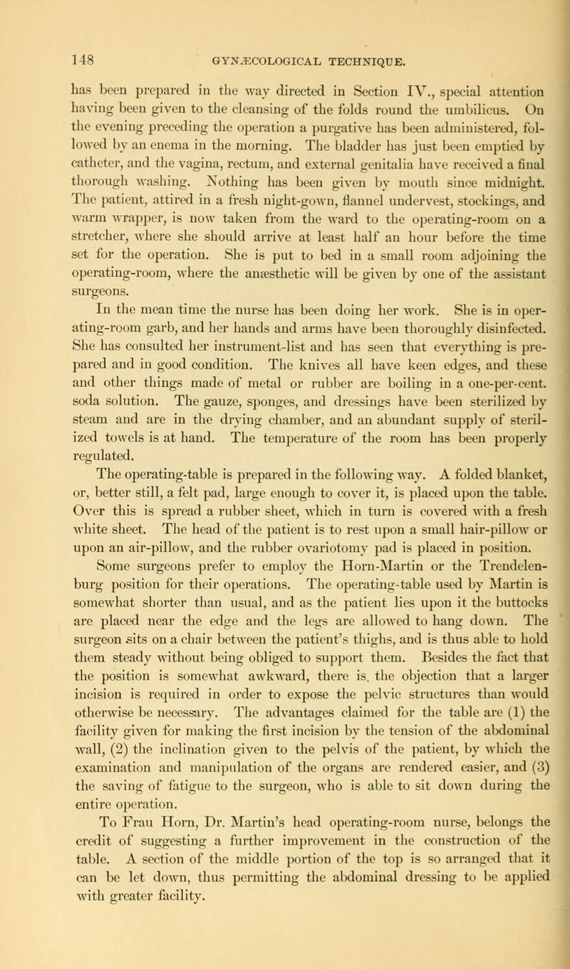 has been prepared in the way directed in Section IV., special attention having been given to the cleansing of the folds round the umbilicus. On the evening preceding the operation a purgative has been administered, fol- lowed by an enema in the morning. The bladder has just been emptied by catheter, and the vagina, rectum, and external genitalia have received a final thorough washing. Nothing has been given by mouth since midnight. The patient, attired in a fresh night-gown, flannel undervest, stockings, and warm wrapper, is now taken from the ward to the operating-room on a stretcher, where she should arrive at least half au hour before the time set for the operation. She is put to bed in a small room adjoining the operating-room, where the anaesthetic will be given by one of the assistant surgeons. In the mean time the nurse has been doing her work. She is in oper- ating-room garb, and her hands and arms have been thoroughly disinfected. She has consulted her instrument-list and has seen that everything is pre- pared and in good condition. The knives all have keen edges, and these and other things made of metal or rubber are boiling in a one-per-cent soda solution. The gauze, sponges, and dressings have been sterilized by steam and are in the drying chamber, and au abundant supply of steril- ized towels is at hand. The temperature of the room has been properly regulated. The operating-table is prepared in the following way. A folded blanket, or, better still, a felt pad, large enough to cover it, is placed upon the table. Over this is spread a rubber sheet, which in turn is covered with a fresh white sheet. The head of the patient is to rest upon a small hair-pillow or upon an air-pillow, and the rubber ovariotomy pad is placed in position. Some surgeons prefer to employ the Horn-Martin or the Trendelen- burg position for their operations. The operating-table used by Martin is somewhat shorter than usual, and as the patient lies upon it the buttocks are placed near the edge and the legs are allowed to hang down. The surgeon sits on a chair between the patient's thighs, and is thus able to hold them steady without being obliged to support them. Besides the fact that the position is somewhat awkward, there is. the objection that a larger incision is required in order to expose the pelvic structures than would otherwise be necessary. The advantages claimed for the table are (1) the facility given for making the first incision by the tension of the abdominal wall, (2) the inclination given to the pelvis of the patient, by which the examination and manipulation of the organs are rendered easier, and (3) the saving of fatigue to the surgeon, who is able to sit down during the entire operation. To Fran Horn, Dr. Martin's head operating-room nurse, belongs the credit of suggesting a further improvement in the construction of the table. A section of the middle portion of the top is so arranged that it can be let down, thus permitting the abdominal dressing to be applied with greater facility.